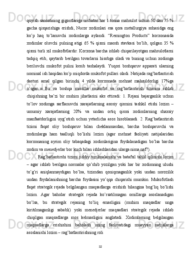 quyish sanoatining gigantlariga nisbatan har 1 tonna mahsulot uchun 50 dan 75 %
gacha   qisqarishiga   erishdi,   Nucor   xodimlari   esa   qora   metallurgiya   sohasidga   eng
ko’p   haq   to’lanuvchi   xodimlarga   aylandi.   “Remington   Products”   korxonasida
xodimlar   oluvchi   pulning   atigi   65   %   qismi   maosh   stavkasi   bo’lib,   qolgan   35   %
qismi turli xil mukofotlardir. Korxona barcha ishlab chiqarilayotgan mahsulotlarni
tadqiq   etib,   qaytarib   berilgan   tovarlarni   hisobga   oladi   va   buning   uchun   xodimga
beriluvchi   mukofot   pulini   kesib   tashalaydi.   Yuqori   boshqaruv   apparati   ularning
nominal ish haqidan ko’p miqdorda mukofot pullari oladi. Natijada rag’batlantirish
dasturi   amal   qilgan   birinchi   4   yilda   korxonada   mehnat   mahsuldorligi   17%ga
o’sgan. 18   Bu   va   boshqa   misollar   mukofot   va   rag’batlantirish   tizimini   ishlab
chiqishning   ba’zi   bir   muhim   jihatlarini   aks   ettiradi:   1.   Rejani   bajarganlik   uchun
to’lov   xodimga   sarflanuvchi   xarajatlarning   asosiy   qismini   tashkil   etishi   lozim   –
umumiy   xarajatlarning   20%   va   undan   ortiq   qismi   xodimlarning   shaxsiy
manfaatdorligini   uyg’otish   uchun   yetarlicha   asos   hisoblanadi.   2.   Rag’batlantirish
tizimi   faqat   oliy   boshqaruv   bilan   cheklanmasdan,   barcha   boshqaruvchi   va
xodimlarga   ham   taalluqli   bo’lishi   lozim   (agar   mehnat   faoliyati   natijalaridan
korxonaning   ayrim   oliy   tabaqadagi   xodimlarigina   foydalanadigan   bo’lsa   barcha
xodim va menedjerlar bor kuch bilan ishlashlaridan ularga nima naf?).
Rag’batlantirshi tizimi jiddiy tuzilmalanishi va batafsil tahlil qilinishi lozim
–   agar   ishlab   berilgan   normalar   qo’shib   yozilgan   yoki   har   bir   xodimning   ulushi
to’g’ri   aniqlanmaydigan   bo’lsa,   tizimdan   qoniqmaganlik   yoki   undan   norozilik
undan   foydalanishning   barcha   foydasini   yo’qqa   chiqarishi   mumkin.   Mukofotlash
faqat   strategik   rejada   belgilangan   maqsadlarga   erishish   bilangina   bog’liq   bo’lishi
lozim.   Agar   baholar   strategik   rejada   ko’rsatilmagan   omillarga   asoslanadigan
bo’lsa,   bu   strategik   rejaning   to’liq   emasligini   (muhim   maqsadlar   unga
kiritilmaganligi   sababli)   yoki   menedjerlar   maqsadlari   strategik   rejada   ishlab
chiqilgan   maqsadlarga   mos   kelmasligini   anglatadi.   Xodimlarning   belgilangan
maqsadlarga   erishishini   baholash   uning   faoliyatidagi   muayyan   natijalarga
asoslanishi lozim – rag’batlantirishning roli
32 