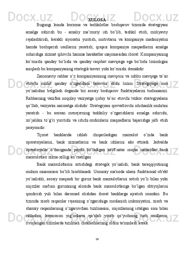 XULOSA
Bugungi   kunda   korxona   va   tashkilotlar   boshqaruv   tizimida   strategiyani
amalga   oshirish   bu   -   amaliy   ma’muriy   ish   bo’lib,   tashkil   etish,   moliyaviy
rejalashtirish,   kerakli   siyosatni   yuritish,   motivlarni   va   kompaniya   madaniyatini
hamda   boshqarish   usullarini   yaratish,   qisqasi   kompaniya   maqsadlarini   amalga
oshirishga xizmat qiluvchi hamma harakatlar majmuasidan iborat. Kompaniyaning
ko’rinishi   qanday   bo’lishi   va   qanday   raqobat   mavqeiga   ega   bo’lishi   lozimligini
aniqlash bu kompaniyaning strategik tasviri yoki ko’rinishi demakdir.
Zamonaviy   rahbar   o’z  kompaniyasining   mavqeini   va  ushbu   mavqega   ta’sir
etuvchi   muhit   qanday   o’zgarishini   tasavvur   etishi   lozim.   Strategiyaga   mos
yo’nalishni   belgilash   deganda   biz   asosiy   boshqaruv   funktsiyalarini   tushunamiz.
Rahbarning   vazifasi   noqulay   vaziyatga   ijobiy   ta’sir   etuvchi   tezkor   strategiyalarni
qo’llab, vaziyatni nazoratga olishdir. Strategiyani quvvatlovchi ishchanlik muhitini
yaratish   -   bu   asosan   menejerning   tashkiliy   o’zgarishlarni   amalga   oshirishi,
xo’jalikni   to’g’ri   yuritishi   va   ishchi-xodimlarni   maqsadlarni   bajarishga   jalb   etish
jarayonidir.
Tijorat   banklarida   ishlab   chiqariladigan   maxsulot   o’zida   bank
operatsiyalarini,   bank   xizmatlarini   va   bank   ishlarini   aks   ettiradi.   Jadvalda
operatsiyalar   o’tkazganda   paydo   bo’ladigan   xavf-xatar   nuqtai   nazaridan   bank
maxsulotlari xilma-xilligi ko’rsatilgan.
Bank   maxsulotlarini   sotishdagi   strategik   yo’nalish,   bank   taraqqiyotining
muhim muammosi  bo’lib hisoblanadi. Umumiy ma'noda ularni funktsional-ob'ekt
yo’nalishli,   asosiy   maqsadi   bir   gurux   bank   maxsulotlarini   sotish   yo’li   bilan   yoki
mijozlar   ma'lum   guruxining   aloxida   bank   maxsulotlariga   bo’lgan   ehtiyojlarini
qondirish   yuli   bilan   daromad   olishdan   iborat   banklarga   ajratish   mumkin.   Bu
tizimda   xisob   raqamlar   rejasining   o’zgarishiga   moslanish   imkoniyatini,   xisob   va
shaxsiy   raqamlarning   o’zgaruvchan   tuzilmasini,   mijozlarning   istalgan   soni   bilan
ishlashni,   komission   yig’imlarni   qo’shib   yozib   qo’yishning   turli   usullarini,
rivojlangan tizimlarda tuzilmali cheklashlarning oldini ta'minlash kerak.
34 