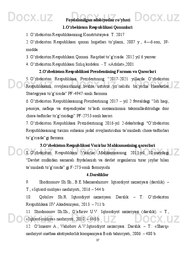 Foydalanilgan adabiyotlar ro’yhati
1.O’zbekiston Respublikasi Qonunlari
1. O’zbekiston Respublikasining Konstitutsiyasi. T.:2017
2. O‘zbekiston   Respublikasi   qonun   hujjatlari   to‘plami,   2007   y.,   4—6-son,   39-
modda  
3. O’zbekiston Respublikasi Qonuni. Raqobat to’g’risida. 2012 yil 6 yanvar.
4. O’zbekiston Respublikasi Soliq kodeksi. - T.:«Adolat»,2001.
2.O’zbekiston Respublikasi Prezdentining Farmon va Qarorlari
5. O’zbekiston   Respublikasi   Prezdentining   “2017-2021   yillarda   O’zbekiston
Respublikasini   rivojlanishning   beshta   ustuvor   yo’nalishi   bo’yicha   Harakatlar
Strategiyasi to’g’risida” PF-4947-sonli farmoni
6. O’zbekiston   Respublikasining   Prezdentining   2017  –   yil   2   fevraldagi   “Ish   haqi,
pensiya,   nafaqa   va   stependiyalar   to’lash   mexanizimini   takomillashtrishga   doir
chora-tadbirlar to’g’risidagi” PF-2753-sonli karori
7. O’zbekiston   Respublikasi   Prezidentining   2016-yil   2-dekabrdagi   "O’zbekiston
Respublikasining   turizm   sohasini   jadal   rivojlantirishni   ta’minlash   chora-tadbirlari
to’g’risida”gi farmoni.
3.O’zbekiston Respublikasi Vazirlar Mahkamasining qarorlari
8. O’zbekiston   Respublikasi   Vazirlar   Mahkamasining   2013-yil   10-maydagi
“Davlat   mulkidan   samarali   foydalanish   va   davlat   organlarini   turar   joylar   bilan
ta’minlash to’g’risida” gi F-273-sonli farmoyishi
4.Darsliklar
9. Shodmonov Sh.Sh.,   B.E  Mamarahimov . Iqtisodiyot   nazariyasi   (darslik). –
T., «Iqtisod-moliya» nashriyoti, 2016 – 544 b
10. Qobilov.   Sh.R.   Iqtisodiyot   nazariyasi:   Darslik.   –   T.:   O‘zbekiston
Respublikasi IIV Akademiyasi, 2013. – 711 b. 
11. Shodmonov   Sh.Sh.,   G’afurov   U.V.   Iqtisodiyot   nazariyasi   (darslik).   –   T.,
«Iqtisod-moliya» nashriyoti, 2010. – 646 b.
12. O’lmasov   A.,   Vahobov   A.V.Iqtisodiyot   nazariyasi:   Darslik.   –   T.:   «Sharq»
nashriyot-matbaa akstiyadorlik kompaniyasi Bosh tahririyati, 2006. – 480 b.
37