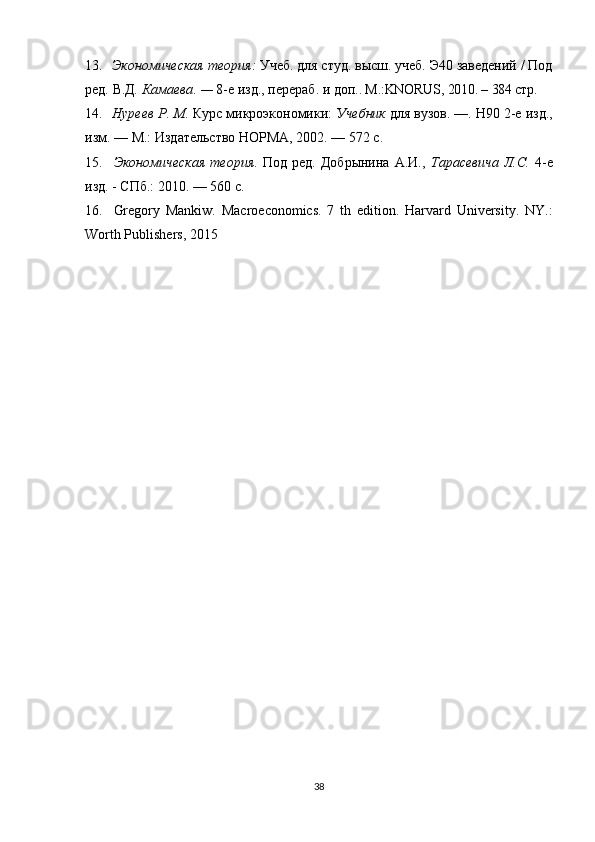 13. Экономическая теория :  Учеб. для студ. высш. учеб. Э40 заведений / Под
ред.   В.Д .  Камаева . —  8-е изд., перераб. и доп. . M.:KNORUS, 2010. – 384  стр.
14. Нуреев Р .  М .  Курс микроэкономики:  Учебник  для вузов. —. Н90 2-е изд.,
изм. — М.: Издательство НОРМА, 2002. — 572 с. 
15. Экономическая   теория .   Под   ред.   Добрынина   А.И.,   Тарасевича   Л.С .   4-е
изд. - СПб.: 2010. — 560 с .
16. Gregory   Mankiw.   Macroeconomics.   7   th   edition.   Harvard   University.   NY.:
Worth Publishers, 2015 
38 
