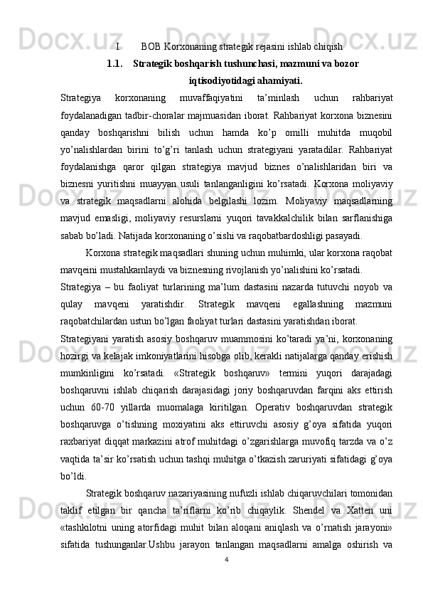 I. BOB  Korxonaning strategik rejasini ishlab chiqish
1.1. Strategik boshqarish tushunchasi, mazmuni va bozor
iqtisodiyotidagi ahamiyati.
Strategiya   korxonaning   muvaffaqiyatini   ta’minlash   uchun   rahbariyat
foydalanadigan  tadbir-choralar  majmuasidan iborat. Rahbariyat  korxona biznesini
qanday   boshqarishni   bilish   uchun   hamda   ko’p   omilli   muhitda   muqobil
yo’nalishlardan   birini   to’g’ri   tanlash   uchun   strategiyani   yaratadilar.   Rahbariyat
foydalanishga   qaror   qilgan   strategiya   mavjud   biznes   o’nalishlaridan   biri   va
biznesni   yuritishni   muayyan   usuli   tanlanganligini   ko’rsatadi.   Korxona   moliyaviy
va   strategik   maqsadlarni   alohida   belgilashi   lozim.   Moliyaviy   maqsadlarning
mavjud   emasligi,   moliyaviy   resurslarni   yuqori   tavakkalchilik   bilan   sarflanishiga
sabab bo’ladi. Natijada korxonaning o’sishi va raqobatbardoshligi pasayadi.
Korxona strategik maqsadlari shuning uchun muhimki, ular korxona raqobat
mavqeini mustahkamlaydi va biznesning rivojlanish yo’nalishini ko’rsatadi.
Strategiya   –   bu   faoliyat   turlarining   ma’lum   dastasini   nazarda   tutuvchi   noyob   va
qulay   mavqeni   yaratishdir.   Strategik   mavqeni   egallashning   mazmuni
raqobatchilardan ustun bo’lgan faoliyat turlari dastasini yaratishdan iborat.
Strategiyani   yaratish   asosiy   boshqaruv   muammosini   ko’taradi   ya’ni,   korxonaning
hozirgi va kelajak imkoniyatlarini hisobga olib, kerakli natijalarga qanday erishish
mumkinligini   ko’rsatadi.   «Strategik   boshqaruv»   termini   yuqori   darajadagi
boshqaruvni   ishlab   chiqarish   darajasidagi   joriy   boshqaruvdan   farqini   aks   ettirish
uchun   60-70   yillarda   muomalaga   kiritilgan.   Operativ   boshqaruvdan   strategik
boshqaruvga   o’tishning   moxiyatini   aks   ettiruvchi   asosiy   g’oya   sifatida   yuqori
raxbariyat  diqqat markazini  atrof muhitdagi  o’zgarishlarga muvofiq tarzda va o’z
vaqtida ta’sir ko’rsatish uchun tashqi muhitga o’tkazish zaruriyati sifatidagi g’oya
bo’ldi.
Strategik boshqaruv nazariyasining nufuzli ishlab chiqaruvchilari tomonidan
taklif   etilgan   bir   qancha   ta’riflarni   ko’rib   chiqaylik.   Shendel   va   Xatten   uni
«tashkilotni   uning   atorfidagi   muhit   bilan   aloqani   aniqlash   va   o’rnatish   jarayoni»
sifatida   tushunganlar.Ushbu   jarayon   tanlangan   maqsadlarni   amalga   oshirish   va
4 