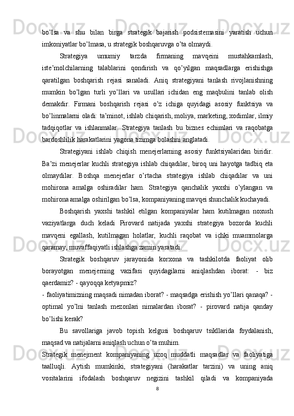 bo’lsa   va   shu   bilan   birga   strategik   bajarish   podsistemasini   yaratish   uchun
imkoniyatlar bo’lmasa, u strategik boshqaruvga o’ta olmaydi.
Strategiya   umumiy   tarzda   firmaning   mavqeini   mustahkamlash,
iste’molchilarning   talablarini   qondirish   va   qo’yilgan   maqsadlarga   erishishga
qaratilgan   boshqarish   rejasi   sanaladi.   Aniq   strategiyani   tanlash   rivojlanishning
mumkin   bo’lgan   turli   yo’llari   va   usullari   ichidan   eng   maqbulini   tanlab   olish
demakdir.   Firmani   boshqarish   rejasi   o’z   ichiga   quyidagi   asosiy   funktsiya   va
bo’linmalarni oladi: ta’minot, ishlab chiqarish, moliya, marketing, xodimlar, ilmiy
tadqiqotlar   va   ishlanmalar.   Strategiya   tanlash   bu   biznes   echimlari   va   raqobatga
bardoshlilik harakatlarini yagona tizimga bolashni anglatadi.
Strategiyani   ishlab   chiqish   menejerlarning   asosiy   funktsiyalaridan   biridir.
Ba’zi   menejerlar   kuchli   strategiya   ishlab   chiqadilar,   biroq   uni   hayotga   tadbiq   eta
olmaydilar.   Boshqa   menejerlar   o’rtacha   strategiya   ishlab   chiqadilar   va   uni
mohirona   amalga   oshiradilar   ham.   Strategiya   qanchalik   yaxshi   o’ylangan   va
mohirona amalga oshirilgan bo’lsa, kompaniyaning mavqei shunchalik kuchayadi. 
Boshqarish   yaxshi   tashkil   etilgan   kompaniyalar   ham   kutilmagan   noxush
vaziyatlarga   duch   keladi   Pirovard   natijada   yaxshi   strategiya   bozorda   kuchli
mavqeni   egallash,   kutilmagan   holatlar,   kuchli   raqobat   va   ichki   muammolarga
qaramay, muvaffaqiyatli ishlashga zamin yaratadi.
Strategik   boshqaruv   jarayonida   korxona   va   tashkilotda   faoliyat   olib
borayotgan   menejerning   vazifasi   quyidagilarni   aniqlashdan   iborat:   -   biz
qaerdamiz? - qayoqqa ketyapmiz?
- faoliyatimizning maqsadi nimadan iborat? - maqsadga erishish yo’llari qanaqa? -
optimal   yo’lni   tanlash   mezonlari   nimalardan   iborat?   -   pirovard   natija   qanday
bo’lishi kerak?
Bu   savollariga   javob   topish   kelgusi   boshqaruv   tsikllarida   foydalanish,
maqsad va natijalarni aniqlash uchun o’ta muhim.
Strategik   menejment   kompaniyaning   uzoq   muddatli   maqsadlar   va   faoliyatiga
taalluqli.   Aytish   mumkinki,   strategiyani   (harakatlar   tarzini)   va   uning   aniq
vositalarini   ifodalash   boshqaruv   negizini   tashkil   qiladi   va   kompaniyada
8