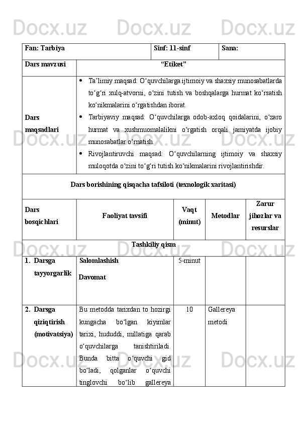 Fan:  Tarbiya Sinf:  11-sinf Sana:
Dars mavzusi “ Etiket ” 
Dars  
maqsad lar i    Ta limiy maqsad: O quvchilarga ijtimoiy va shaxsiy munosabatlardaʼ ʻ
to g ri   xulq-atvorni,   o zini   tutish   va   boshqalarga   hurmat   ko rsatish
ʻ ʻ ʻ ʻ
ko nikmalarini o rgatishdan iborat.
ʻ ʻ
 Tarbiyaviy   maqsad:   O quvchilarga   odob-axloq   qoidalarini,   o zaro	
ʻ ʻ
hurmat   va   xushmuomalalikni   o rgatish   orqali   jamiyatda   ijobiy	
ʻ
munosabatlar o rnatish.	
ʻ
 Rivojlantiruvchi   maqsad:   O quvchilarning   ijtimoiy   va   shaxsiy	
ʻ
muloqotda o zini to g ri tutish ko nikmalarini rivojlantirishdir.	
ʻ ʻ ʻ ʻ
Dars borishining qisqacha tafsiloti (texnologik xaritasi)
Dars 
bosqichlari Faoliyat tavsifi Vaqt
(minut) Metodlar Zarur
jihozlar va
resurslar
Tashkiliy qism
1. Darsga 
tayyorgarlik Salomlashish
Davomat 5-minut
2. Darsga 
qiziqtirish 
(motivatsiya) Bu   metodda   tarixdan   to   hozirgi
kungacha   bo lgan   kiyimlar
ʻ
tarixi,   hududdi,   millatiga   qarab
o quvchilarga   tanishtiriladi.	
ʻ
Bunda   bitta   o quvchi   gid	
ʻ
bo ladi,   qolganlar   o quvchi	
ʻ ʻ
tinglovchi   bo lib	
ʻ   gallereya 1 0 Gallereya 
metodi 