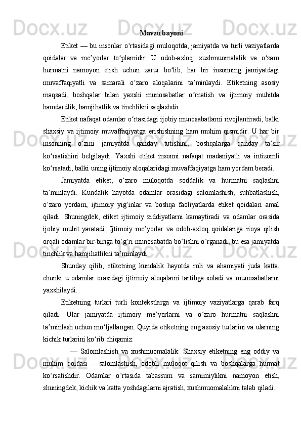 Mavzu bayoni
Etiket — bu insonlar o rtasidagi  muloqotda, jamiyatda va turli vaziyatlardaʻ
qoidalar   va   me yorlar   to plamidir.   U   odob-axloq,   xushmuomalalik   va   o zaro	
ʼ ʻ ʻ
hurmatni   namoyon   etish   uchun   zarur   bo lib,   har   bir   insonning   jamiyatdagi	
ʻ
muvaffaqiyatli   va   samarali   o zaro   aloqalarini   ta minlaydi.   Etiketning   asosiy	
ʻ ʼ
maqsadi,   boshqalar   bilan   yaxshi   munosabatlar   o rnatish   va   ijtimoiy   muhitda	
ʻ
hamdardlik, hamjihatlik va tinchlikni saqlashdir.
Etiket nafaqat odamlar o rtasidagi ijobiy munosabatlarni rivojlantiradi, balki	
ʻ
shaxsiy   va   ijtimoiy   muvaffaqiyatga   erishishning   ham   muhim   qismidir.   U   har   bir
insonning   o zini   jamiyatda   qanday   tutishini,   boshqalarga   qanday   ta sir	
ʻ ʼ
ko rsatishini   belgilaydi.   Yaxshi   etiket   insonni   nafaqat   madaniyatli   va   intizomli	
ʻ
ko rsatadi, balki uning ijtimoiy aloqalaridagi muvaffaqiyatga ham yordam beradi.
ʻ
Jamiyatda   etiket,   o zaro   muloqotda   soddalik   va   hurmatni   saqlashni	
ʻ
ta minlaydi.   Kundalik   hayotda   odamlar   orasidagi   salomlashish,   suhbatlashish,	
ʼ
o zaro   yordam,   ijtimoiy   yig inlar   va   boshqa   faoliyatlarda   etiket   qoidalari   amal
ʻ ʻ
qiladi.   Shuningdek,   etiket   ijtimoiy   ziddiyatlarni   kamaytiradi   va   odamlar   orasida
ijobiy   muhit   yaratadi.   Ijtimoiy   me yorlar   va   odob-axloq   qoidalariga   rioya   qilish	
ʼ
orqali odamlar bir-biriga to g ri munosabatda bo lishni o rganadi, bu esa jamiyatda	
ʻ ʻ ʻ ʻ
tinchlik va hamjihatlikni ta minlaydi.
ʼ
Shunday   qilib,   etiketning   kundalik   hayotda   roli   va   ahamiyati   juda   katta,
chunki   u   odamlar   orasidagi   ijtimoiy   aloqalarni   tartibga   soladi   va   munosabatlarni
yaxshilaydi.
Etiketning   turlari   turli   kontekstlarga   va   ijtimoiy   vaziyatlarga   qarab   farq
qiladi.   Ular   jamiyatda   ijtimoiy   me yorlarni   va   o zaro   hurmatni   saqlashni	
ʼ ʻ
ta minlash uchun mo ljallangan. Quyida etiketning eng asosiy turlarini va ularning	
ʼ ʻ
kichik turlarini ko rib chiqamiz:	
ʻ
      —   Salomlashish   va   xushmuomalalik:   Shaxsiy   etiketning   eng   oddiy   va
muhim   qoidasi   –   salomlashish,   odobli   muloqot   qilish   va   boshqalarga   hurmat
ko rsatishdir.   Odamlar   o rtasida   tabassum   va   samimiylikni   namoyon   etish,	
ʻ ʻ
shuningdek, kichik va katta yoshdagilarni ajratish, xushmuomalalikni talab qiladi. 