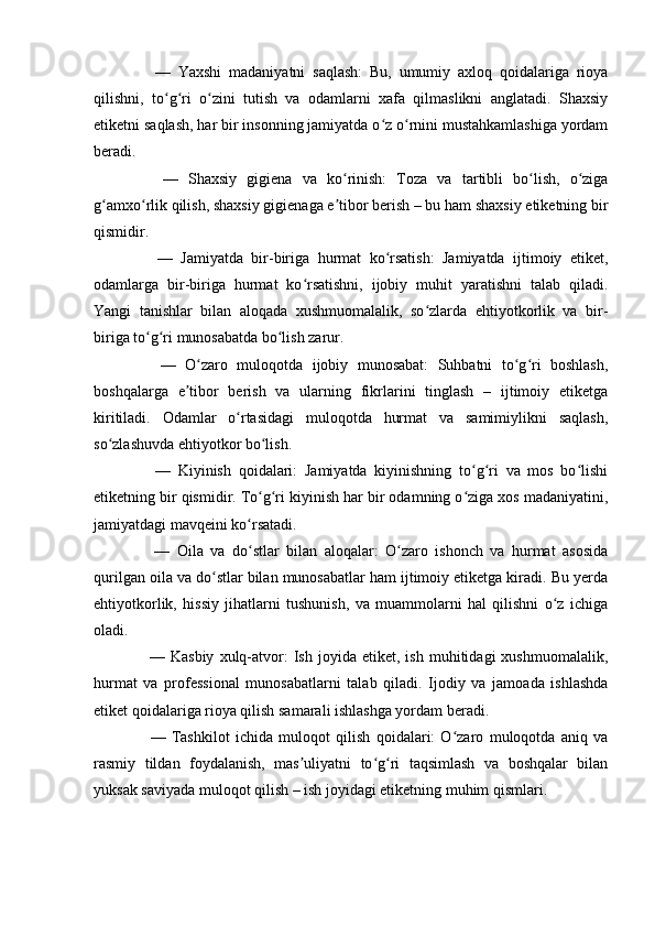       —   Yaxshi   madaniyatni   saqlash:   Bu,   umumiy   axloq   qoidalariga   rioya
qilishni,   to g ri   o zini   tutish   va   odamlarni   xafa   qilmaslikni   anglatadi.   Shaxsiyʻ ʻ ʻ
etiketni saqlash, har bir insonning jamiyatda o z o rnini mustahkamlashiga yordam	
ʻ ʻ
beradi.
      —   Shaxsiy   gigiena   va   ko rinish:   Toza   va   tartibli   bo lish,   o ziga	
ʻ ʻ ʻ
g amxo rlik qilish, shaxsiy gigienaga e tibor berish – bu ham shaxsiy etiketning bir	
ʻ ʻ ʼ
qismidir.
      —   Jamiyatda   bir-biriga   hurmat   ko rsatish:   Jamiyatda   ijtimoiy   etiket,	
ʻ
odamlarga   bir-biriga   hurmat   ko rsatishni,   ijobiy   muhit   yaratishni   talab   qiladi.	
ʻ
Yangi   tanishlar   bilan   aloqada   xushmuomalalik,   so zlarda   ehtiyotkorlik   va   bir-	
ʻ
biriga to g ri munosabatda bo lish zarur.	
ʻ ʻ ʻ
      —   O zaro   muloqotda   ijobiy   munosabat:   Suhbatni   to g ri   boshlash,	
ʻ ʻ ʻ
boshqalarga   e tibor   berish   va   ularning   fikrlarini   tinglash   –   ijtimoiy   etiketga	
ʼ
kiritiladi.   Odamlar   o rtasidagi   muloqotda   hurmat   va   samimiylikni   saqlash,	
ʻ
so zlashuvda ehtiyotkor bo lish.	
ʻ ʻ
      —   Kiyinish   qoidalari:   Jamiyatda   kiyinishning   to g ri   va   mos   bo lishi	
ʻ ʻ ʻ
etiketning bir qismidir. To g ri kiyinish har bir odamning o ziga xos madaniyatini,	
ʻ ʻ ʻ
jamiyatdagi mavqeini ko rsatadi.
ʻ
      —   Oila   va   do stlar   bilan   aloqalar:   O zaro   ishonch   va   hurmat   asosida
ʻ ʻ
qurilgan oila va do stlar bilan munosabatlar ham ijtimoiy etiketga kiradi. Bu yerda	
ʻ
ehtiyotkorlik,   hissiy   jihatlarni   tushunish,   va   muammolarni   hal   qilishni   o z   ichiga	
ʻ
oladi.
      —   Kasbiy   xulq-atvor:   Ish  joyida   etiket,  ish   muhitidagi   xushmuomalalik,
hurmat   va   professional   munosabatlarni   talab   qiladi.   Ijodiy   va   jamoada   ishlashda
etiket qoidalariga rioya qilish samarali ishlashga yordam beradi.
      —   Tashkilot   ichida   muloqot   qilish   qoidalari:   O zaro   muloqotda   aniq   va	
ʻ
rasmiy   tildan   foydalanish,   mas uliyatni   to g ri   taqsimlash   va   boshqalar   bilan	
ʼ ʻ ʻ
yuksak saviyada muloqot qilish – ish joyidagi etiketning muhim qismlari. 