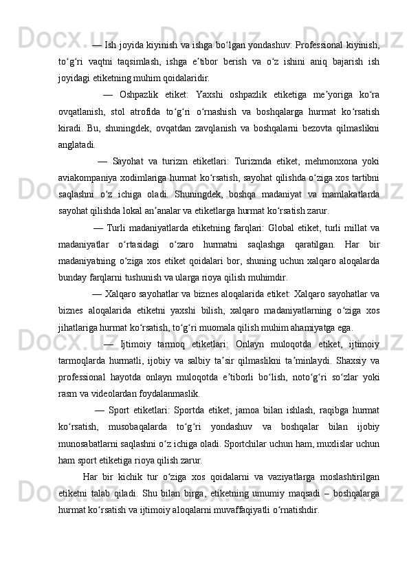       —   Ish joyida kiyinish va ishga bo lgan yondashuv: Professional kiyinish,ʻ
to g ri   vaqtni   taqsimlash,   ishga   e tibor   berish   va   o z   ishini   aniq   bajarish   ish	
ʻ ʻ ʼ ʻ
joyidagi etiketning muhim qoidalaridir.
      —   Oshpazlik   etiket:   Yaxshi   oshpazlik   etiketiga   me yoriga   ko ra	
ʼ ʻ
ovqatlanish,   stol   atrofida   to g ri   o rnashish   va   boshqalarga   hurmat   ko rsatish	
ʻ ʻ ʻ ʻ
kiradi.   Bu,   shuningdek,   ovqatdan   zavqlanish   va   boshqalarni   bezovta   qilmaslikni
anglatadi.
      —   Sayohat   va   turizm   etiketlari:   Turizmda   etiket,   mehmonxona   yoki
aviakompaniya xodimlariga hurmat ko rsatish, sayohat qilishda o ziga xos tartibni	
ʻ ʻ
saqlashni   o z   ichiga   oladi.   Shuningdek,   boshqa   madaniyat   va   mamlakatlarda	
ʻ
sayohat qilishda lokal an analar va etiketlarga hurmat ko rsatish zarur.	
ʼ ʻ
      —   Turli   madaniyatlarda   etiketning  farqlari:   Global   etiket,   turli   millat   va
madaniyatlar   o rtasidagi   o zaro   hurmatni   saqlashga   qaratilgan.   Har   bir	
ʻ ʻ
madaniyatning   o ziga   xos   etiket   qoidalari   bor,   shuning   uchun   xalqaro   aloqalarda
ʻ
bunday farqlarni tushunish va ularga rioya qilish muhimdir.
      —   Xalqaro sayohatlar va biznes aloqalarida etiket: Xalqaro sayohatlar va
biznes   aloqalarida   etiketni   yaxshi   bilish,   xalqaro   madaniyatlarning   o ziga   xos	
ʻ
jihatlariga hurmat ko rsatish, to g ri muomala qilish muhim ahamiyatga ega.	
ʻ ʻ ʻ
      —   Ijtimoiy   tarmoq   etiketlari:   Onlayn   muloqotda   etiket,   ijtimoiy
tarmoqlarda   hurmatli,   ijobiy   va   salbiy   ta sir   qilmaslikni   ta minlaydi.   Shaxsiy   va	
ʼ ʼ
professional   hayotda   onlayn   muloqotda   e tiborli   bo lish,   noto g ri   so zlar   yoki
ʼ ʻ ʻ ʻ ʻ
rasm va videolardan foydalanmaslik.
      —   Sport   etiketlari:   Sportda   etiket,   jamoa   bilan   ishlash,   raqibga   hurmat
ko rsatish,   musobaqalarda   to g ri   yondashuv   va   boshqalar   bilan   ijobiy	
ʻ ʻ ʻ
munosabatlarni saqlashni o z ichiga oladi. Sportchilar uchun ham, muxlislar uchun	
ʻ
ham sport etiketiga rioya qilish zarur.
Har   bir   kichik   tur   o ziga   xos   qoidalarni   va   vaziyatlarga   moslashtirilgan
ʻ
etiketni   talab   qiladi.   Shu   bilan   birga,   etiketning   umumiy   maqsadi   –   boshqalarga
hurmat ko rsatish va ijtimoiy aloqalarni muvaffaqiyatli o rnatishdir.	
ʻ ʻ 