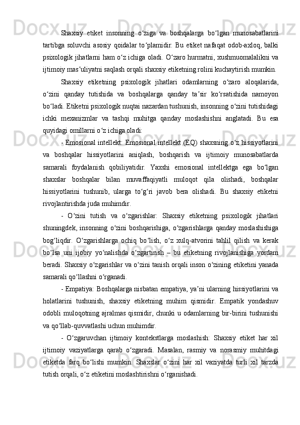 Shaxsiy   etiket   insonning   o ziga   va   boshqalarga   bo lgan   munosabatlariniʻ ʻ
tartibga   soluvchi   asosiy   qoidalar   to plamidir.   Bu   etiket   nafaqat   odob-axloq,   balki
ʻ
psixologik jihatlarni ham o z ichiga oladi. O zaro hurmatni, xushmuomalalikni va	
ʻ ʻ
ijtimoiy mas uliyatni saqlash orqali shaxsiy etiketning rolini kuchaytirish mumkin.	
ʼ
Shaxsiy   etiketning   psixologik   jihatlari   odamlarning   o zaro   aloqalarida,	
ʻ
o zini   qanday   tutishida   va   boshqalarga   qanday   ta sir   ko rsatishida   namoyon	
ʻ ʼ ʻ
bo ladi. Etiketni psixologik nuqtai nazardan tushunish, insonning o zini tutishidagi
ʻ ʻ
ichki   mexanizmlar   va   tashqi   muhitga   qanday   moslashishni   anglatadi.   Bu   esa
quyidagi omillarni o z ichiga oladi:	
ʻ
- Emosional intellekt: Emosional intellekt (EQ) shaxsning o z hissiyotlarini	
ʻ
va   boshqalar   hissiyotlarini   aniqlash,   boshqarish   va   ijtimoiy   munosabatlarda
samarali   foydalanish   qobiliyatidir.   Yaxshi   emosional   intellektga   ega   bo lgan	
ʻ
shaxslar   boshqalar   bilan   muvaffaqiyatli   muloqot   qila   olishadi,   boshqalar
hissiyotlarini   tushunib,   ularga   to g ri   javob   bera   olishadi.   Bu   shaxsiy   etiketni	
ʻ ʻ
rivojlantirishda juda muhimdir.
-   O zini   tutish   va   o zgarishlar:   Shaxsiy   etiketning   psixologik   jihatlari	
ʻ ʻ
shuningdek,   insonning   o zini   boshqarishiga,   o zgarishlarga   qanday   moslashishiga	
ʻ ʻ
bog liqdir.   O zgarishlarga   ochiq   bo lish,   o z   xulq-atvorini   tahlil   qilish   va   kerak	
ʻ ʻ ʻ ʻ
bo lsa   uni   ijobiy   yo nalishda   o zgartirish   –   bu   etiketning   rivojlanishiga   yordam
ʻ ʻ ʻ
beradi. Shaxsiy o zgarishlar va o zini tanish orqali inson o zining etiketini yanada	
ʻ ʻ ʻ
samarali qo llashni o rganadi.	
ʻ ʻ
- Empatiya: Boshqalarga nisbatan empatiya, ya ni ularning hissiyotlarini va	
ʼ
holatlarini   tushunish,   shaxsiy   etiketning   muhim   qismidir.   Empatik   yondashuv
odobli muloqotning ajralmas qismidir, chunki  u odamlarning bir-birini  tushunishi
va qo llab-quvvatlashi uchun muhimdir.	
ʻ
-   O zgaruvchan   ijtimoiy   kontekstlarga   moslashish:   Shaxsiy   etiket   har   xil	
ʻ
ijtimoiy   vaziyatlarga   qarab   o zgaradi.   Masalan,   rasmiy   va   norasmiy   muhitdagi	
ʻ
etiketda   farq   bo lishi   mumkin.   Shaxslar   o zini   har   xil   vaziyatda   turli   xil   tarzda	
ʻ ʻ
tutish orqali, o z etiketini moslashtirishni o rganishadi.	
ʻ ʻ 