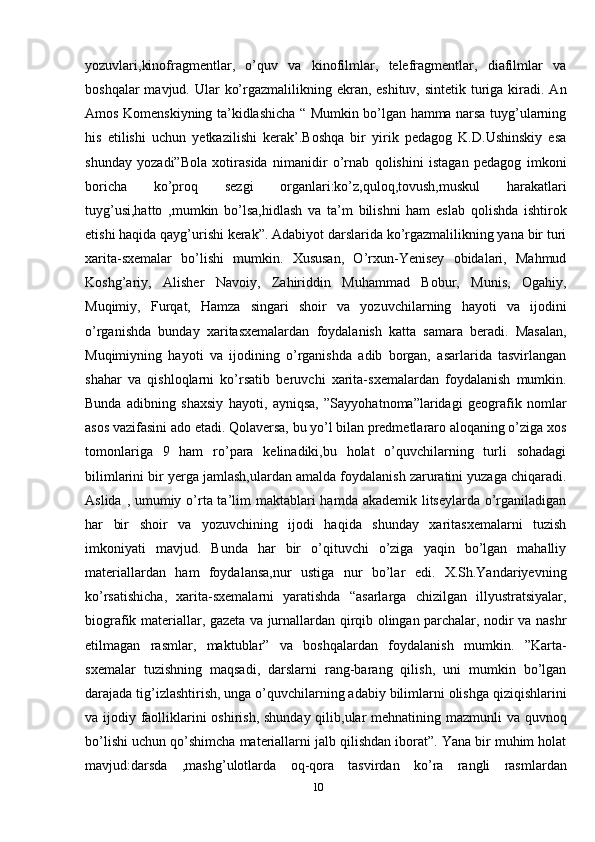 yozuvlari,kinofragmentlar,   o’quv   va   kinofilmlar,   telefragmentlar,   diafilmlar   va
boshqalar  mavjud. Ular  ko’rgazmalilikning ekran, eshituv, sintetik  turiga kiradi. An
Amos Komenskiyning ta’kidlashicha “ Mumkin bo’lgan hamma narsa tuyg’ularning
his   etilishi   uchun   yetkazilishi   kerak’.Boshqa   bir   yirik   pedagog   K.D.Ushinskiy   esa
shunday   yozadi”Bola   xotirasida   nimanidir   o’rnab   qolishini   istagan   pedagog   imkoni
boricha   ko’proq   sezgi   organlari:ko’z,quloq,tovush,muskul   harakatlari
tuyg’usi,hatto   ,mumkin   bo’lsa,hidlash   va   ta’m   bilishni   ham   eslab   qolishda   ishtirok
etishi haqida qayg’urishi kerak”. Adabiyot darslarida ko’rgazmalilikning yana bir turi
xarita-sxemalar   bo’lishi   mumkin.   Xususan,   O’rxun-Yenisey   obidalari,   Mahmud
Koshg’ariy,   Alisher   Navoiy,   Zahiriddin   Muhammad   Bobur,   Munis,   Ogahiy,
Muqimiy,   Furqat,   Hamza   singari   shoir   va   yozuvchilarning   hayoti   va   ijodini
o’rganishda   bunday   xaritasxemalardan   foydalanish   katta   samara   beradi.   Masalan,
Muqimiyning   hayoti   va   ijodining   o’rganishda   adib   borgan,   asarlarida   tasvirlangan
shahar   va   qishloqlarni   ko’rsatib   beruvchi   xarita-sxemalardan   foydalanish   mumkin.
Bunda   adibning   shaxsiy   hayoti,   ayniqsa,   ”Sayyohatnoma”laridagi   geografik   nomlar
asos vazifasini ado etadi. Qolaversa, bu yo’l bilan predmetlararo aloqaning o’ziga xos
tomonlariga   9   ham   ro’para   kelinadiki,bu   holat   o’quvchilarning   turli   sohadagi
bilimlarini bir yerga jamlash,ulardan amalda foydalanish zaruratini yuzaga chiqaradi.
Aslida , umumiy o’rta ta’lim maktablari  hamda akademik litseylarda o’rganiladigan
har   bir   shoir   va   yozuvchining   ijodi   haqida   shunday   xaritasxemalarni   tuzish
imkoniyati   mavjud.   Bunda   har   bir   o’qituvchi   o’ziga   yaqin   bo’lgan   mahalliy
materiallardan   ham   foydalansa,nur   ustiga   nur   bo’lar   edi.   X.Sh.Yandariyevning
ko’rsatishicha,   xarita-sxemalarni   yaratishda   “asarlarga   chizilgan   illyustratsiyalar,
biografik materiallar, gazeta va jurnallardan qirqib olingan parchalar, nodir va nashr
etilmagan   rasmlar,   maktublar”   va   boshqalardan   foydalanish   mumkin.   ”Karta-
sxemalar   tuzishning   maqsadi,   darslarni   rang-barang   qilish,   uni   mumkin   bo’lgan
darajada tig’izlashtirish, unga o’quvchilarning adabiy bilimlarni olishga qiziqishlarini
va ijodiy faolliklarini oshirish, shunday qilib,ular  mehnatining mazmunli  va quvnoq
bo’lishi uchun qo’shimcha materiallarni jalb qilishdan iborat”. Yana bir muhim holat
mavjud:darsda   ,mashg’ulotlarda   oq-qora   tasvirdan   ko’ra   rangli   rasmlardan
10 