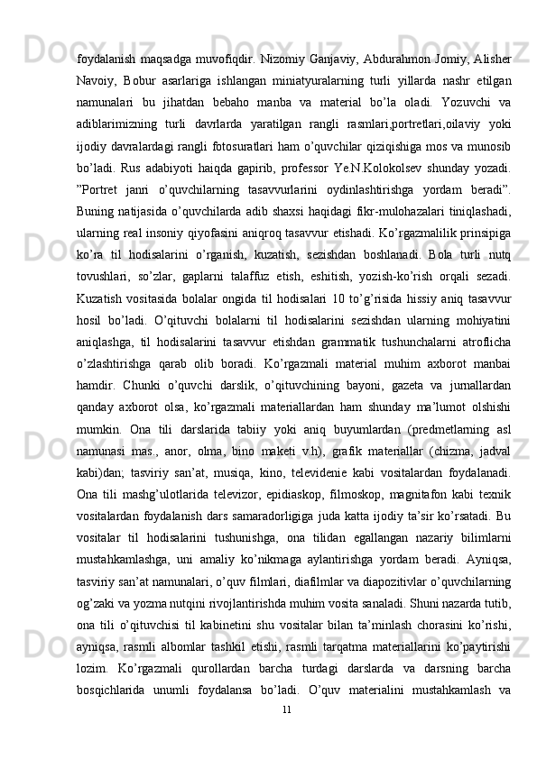 foydalanish   maqsadga   muvofiqdir.   Nizomiy   Ganjaviy,   Abdurahmon   Jomiy,   Alisher
Navoiy,   Bobur   asarlariga   ishlangan   miniatyuralarning   turli   yillarda   nashr   etilgan
namunalari   bu   jihatdan   bebaho   manba   va   material   bo’la   oladi.   Yozuvchi   va
adiblarimizning   turli   davrlarda   yaratilgan   rangli   rasmlari,portretlari,oilaviy   yoki
ijodiy davralardagi  rangli fotosuratlari  ham  o’quvchilar  qiziqishiga mos va munosib
bo’ladi.   Rus   adabiyoti   haiqda   gapirib,   professor   Ye.N.Kolokolsev   shunday   yozadi.
”Portret   janri   o’quvchilarning   tasavvurlarini   oydinlashtirishga   yordam   beradi”.
Buning  natijasida   o’quvchilarda  adib  shaxsi  haqidagi   fikr-mulohazalari  tiniqlashadi,
ularning real insoniy qiyofasini aniqroq tasavvur etishadi. Ko’rgazmalilik prinsipiga
ko’ra   til   hodisalarini   o’rganish,   kuzatish,   sezishdan   boshlanadi.   Bola   turli   nutq
tovushlari,   so’zlar,   gaplarni   talaffuz   etish,   eshitish,   yozish-ko’rish   orqali   sezadi.
Kuzatish   vositasida   bolalar   ongida   til   hodisalari   10   to’g’risida   hissiy   aniq   tasavvur
hosil   bo’ladi.   O’qituvchi   bolalarni   til   hodisalarini   sezishdan   ularning   mohiyatini
aniqlashga,   til   hodisalarini   tasavvur   etishdan   grammatik   tushunchalarni   atroflicha
o’zlashtirishga   qarab   olib   boradi.   Ko’rgazmali   material   muhim   axborot   manbai
hamdir.   Chunki   o’quvchi   darslik,   o’qituvchining   bayoni,   gazeta   va   jurnallardan
qanday   axborot   olsa,   ko’rgazmali   materiallardan   ham   shunday   ma’lumot   olshishi
mumkin.   Ona   tili   darslarida   tabiiy   yoki   aniq   buyumlardan   (predmetlarning   asl
namunasi   mas.,   anor,   olma,   bino   maketi   v.h),   grafik   materiallar   (chizma,   jadval
kabi)dan;   tasviriy   san’at,   musiqa,   kino,   televidenie   kabi   vositalardan   foydalanadi.
Ona   tili   mashg’ulotlarida   televizor,   epidiaskop,   filmoskop,   magnitafon   kabi   texnik
vositalardan   foydalanish   dars   samaradorligiga   juda   katta   ijodiy   ta’sir   ko’rsatadi.   Bu
vositalar   til   hodisalarini   tushunishga,   ona   tilidan   egallangan   nazariy   bilimlarni
mustahkamlashga,   uni   amaliy   ko’nikmaga   aylantirishga   yordam   beradi.   Ayniqsa,
tasviriy san’at namunalari, o’quv filmlari, diafilmlar va diapozitivlar o’quvchilarning
og’zaki va yozma nutqini rivojlantirishda muhim vosita sanaladi. Shuni nazarda tutib,
ona   tili   o’qituvchisi   til   kabinetini   shu   vositalar   bilan   ta’minlash   chorasini   ko’rishi,
ayniqsa,   rasmli   albomlar   tashkil   etishi,   rasmli   tarqatma   materiallarini   ko’paytirishi
lozim.   Ko’rgazmali   qurollardan   barcha   turdagi   darslarda   va   darsning   barcha
bosqichlarida   unumli   foydalansa   bo’ladi.   O’quv   materialini   mustahkamlash   va
11 