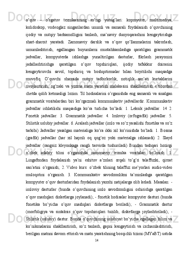 o’quv   –   o’rgatuv   texnikasining   so’ngi   yutug’lari:   kopmyuter,   multimediya,
kolidoskop,   vodeoglaz   singarilardan   unumli   va   samarali   foydalanish   o’quvchining
ijodiy   va   nutqiy   barkamolligini   tanlash,   ma’naviy   dunyoqarashini   kengaytirishga
shart-sharoit   yaratadi.   Zamonaviy   darslik   va   o’quv   qo’llanmalarini   takrorlash,
umumlashtirish,   egallangan   buyumlarni   mustahkamlashga   qaratilgan   grammatik
jadvallar,   kompyuterda   ishlashga   yunaltirilgan   dasturlar,   fikrlash   jarayonini
jadallashtirishga   qaratilgan   o’quv   topshiriqlari,   ijodiy   tafakkur   doirasini
kengaytiruvchi   savol,   topshiriq   va   boshqotirmalar   bilan   boyitilishi   maqsadga
muvofiq.   O’quvchi   shaxsida   nutqiy   tadbirkorlik,   notiqlik   san’ati   kurtaklarini
rivojlantirish,   og’zaki   va   yozma   matn   yaratish   malakasini   shakllantirish   e’tibordan
chetda qolib ketmasligi lozim. Til hodisalarini o’rganishda eng samarali va sinalgan
grammatik   vositalardan   biri   ko’rgazmali   kommunikativ   jadvallardir.   Kommunikativ
jadvallar   ishlatilishi   maqsadiga   ko’ra   turlicha   bo’ladi:   1.   Leksik   jadvallar.   14   2.
Fonetik   jadvallar.   3.   Grammatik   jadvallar.   4.   Imloviy   (orfografik)   jadvallar.   5.
Stilistik uslubiy jadvallar. 6. Aralash jadvallar (imlo va so’z yasalishi fonetika va so’z
tarkibi)   Jadvallar   yasalgan   materialiga   ko’ra   ikki   xil   ko’rinishda   bo’ladi.   1.   Bosma
(grafik)   jadvallar   (har   xil   hajmli   oq   qog’oz   yoki   materialga   ishlanadi)   2.   Slayd
jadvallar   (rangsiz   kleyonkaga   rangli   tasvirda   tushuriladi)   Bundan   tashqari   hozirgi
o’zbek   adabiy   tilini   o’rganishda   zamonaviy   texnika   vositalari   bo’lmish:   1.
Lingafondan   foydalanish   ya’ni   eshituv   a’zolari   orqali   to’g’ri   talaffuzki,   qiroat
san’atini   o’rganish;   2.   Video   kurs:   o’zbek   tilining   talaffuz   me’yorlari   audio-video
muloqotini   o’rganish.   3.   Kommunikativ   savodxonlikni   ta’minlashga   qaratilgan
kompyuter o’quv dasturlaridan foydalanish yaxshi natijalarga olib keladi. Masalan: -
imloviy   dasturlar   (bunda   o’quvchining   imlo   savodxonligini   oshirishga   qaratilgan
o’quv mashqlari disketlarga joylanadi); - fonetik hodisalar kompyuter dasturi (bunda
fonetika   bo’yicha   o’quv   mashqlari   disketlarga   beriladi);   -   Grammatik   dastur
(morfoligiya   va   sintaksis   o’quv   topshiriqlari   tuzilib,   disketlarga   joylashtiriladi);   -
Stilistik (uslubiy) dastur. Bunda o’quvchining uslubiyat bo’yicha egallagan bilim va
ko’nikmalarini   shakllantirish,   so’z   tanlash,   gapni   kengaytirish   va   ixchamlashtirish,
berilgan matnni davom ettirish va matn yaratishning bosqichli tizimi (MYaBT) ustida
14 