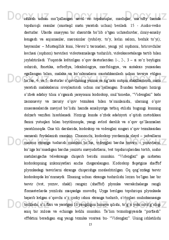 ishlash   uchun   mo’ljallangan   savol   va   topshiriqlar,   mashqlar,   ma’rifiy   hamda
topshiriqli   rasmlar   (mustaqil   matn   yaratish   uchun)   beriladi.   15   -   Audio-vedio
dasturlar.   Ularda   muayyan   bir   sharoitda   bo’lib   o’tgan   uchrashuvlar,   ilmiy-amaliy
kengash   va   anjumanlar,   marosimlar   (yubiley,   to’y,   kelin   salom,   beshik   to’yi);
bayramlar   –   Mustaqillik   kuni,   Navro’z   taronalari,   yangi   yil   oqshomi,   bitiruvchilar
kechasi  (oqshom)  tasvirlari videotasmalarga tushirilib, videokassetalarga  tartib bilan
joylahtiriladi.   Yuqorida   keltirilgan   o’quv   dasturlaridan   1-,   2-,   3   –   si   so’z   boyligini
oshirish,   fonetika,   orfoefiya,   leksikologiya,   morfologiya,   va   sintaksis   yuzasidan
egallangan   bilim,   malaka   va   ko’nikmalarni   mustahkamlash   uchun   tavsiya   etilgan
bo’lsa, 4- va 5- dasturlar o’quvchining yozma va og’zaki nutqini shakllantirish, matn
yaratish   malakalarini   rivojlantirish   uchun   mo’ljallangan.   Bundan   tashqari   hozirgi
o’zbek   adabiy   tilini   o’rganish   jarayonini   kodoskop,   mul’timedia,   “Videoglaz”   kabi
zamonaviy   va   zaruriy   o’quv   texnikasi   bilan   ta’minlanishi,   ularning   o’quv
muassasalarida   mavjud   bo’lishi   hamda   amaliyotga   tatbiq   etilishi   bugungi   kunning
dolzarb   vazifasi   hisoblanadi.   Hozirgi   kunda   o’zbek   adabiyoti   o’qitish   metodikasi
fanini   yutuqlari   bilan   boyitilmoqda,   yangi   avlod   darslik   va   o’quv   qo’llanmalari
yaratilmoqda. Ona tili  darslarida, kodoskop va videoglaz singari  o’quv texnikasidan
samarali   foydalanish   mumkin.   Chunonchi,   kodoskop   yordamida   slayd   –   jadvallarni
maxsus   ekranga   tushirish   mumkin   bo’lsa,   videoglaz   barcha   tasviru   –   yozuvlarni,
ko’zga ko’rinadigan barcha jonzotu mavjudotlarni, test  topshiriqlaridan tortib, insho
matnlarigacha   teleekranga   chiqarib   berishi   mumkin.   “Videoglaz”   ga   nisbatan
kodoskopning   imkoniyatlari   ancha   chegaralangan.   Kodoskop   faqatgina   shaffof
plyonkadagi   tasvirlarni   ekranga   chiqarishga   moslashtirilgan.   Oq   qog’ozdagi   tasvir
kodoskopda   ko’rinmaydi.   Shuning   uchun   ekranga   tushirilishi   lozim   bo’lgan   har   bir
tasvir   (test,   yozuv,   shakl)   rangsiz   (shaffof)   plyonka   varrakchalarga   rangli
flomasterlarda   yozilishi   maqsadga   muvofiq.   Uyga   berilgan   topshiriqni   plyonkada
bajarib   kelgan   o’quvchi   o’z   ijodiy   ishini   ekranga   tushirib,   o’rtoqlari   muhokamasiga
tashlashi, o’z fikri va yaratgan 16 yangiligini himoya qilishi, to’g’ri yoki noto’g’riligi
aniq   bir   xulosa   va   echimga   kelihi   mumkin.   Ta’lim   texnologiyasida   “portlash”
effektini   beradigan   eng   yangi   texnika   vositasi   bu-   “Videoglaz”.   Uning   ishlatilishi
15