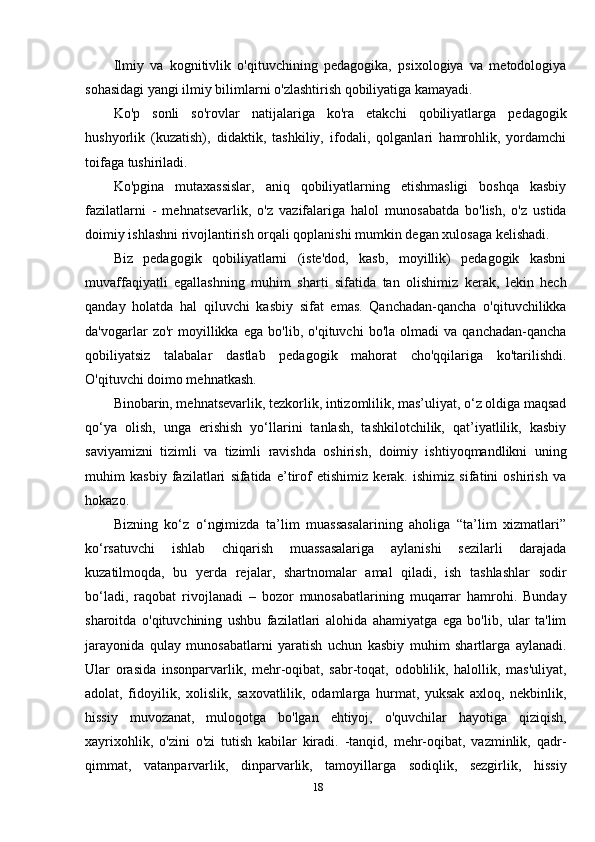 Ilmiy   va   kognitivlik   o'qituvchining   pedagogika,   psixologiya   va   metodologiya
sohasidagi yangi ilmiy bilimlarni o'zlashtirish qobiliyatiga kamayadi.
Ko'p   sonli   so'rovlar   natijalariga   ko'ra   etakchi   qobiliyatlarga   pedagogik
hushyorlik   (kuzatish),   didaktik,   tashkiliy,   ifodali,   qolganlari   hamrohlik,   yordamchi
toifaga tushiriladi.
Ko'pgina   mutaxassislar,   aniq   qobiliyatlarning   etishmasligi   boshqa   kasbiy
fazilatlarni   -   mehnatsevarlik,   o'z   vazifalariga   halol   munosabatda   bo'lish,   o'z   ustida
doimiy ishlashni rivojlantirish orqali qoplanishi mumkin degan xulosaga kelishadi.
Biz   pedagogik   qobiliyatlarni   (iste'dod,   kasb,   moyillik)   pedagogik   kasbni
muvaffaqiyatli   egallashning   muhim   sharti   sifatida   tan   olishimiz   kerak,   lekin   hech
qanday   holatda   hal   qiluvchi   kasbiy   sifat   emas.   Qanchadan-qancha   o'qituvchilikka
da'vogarlar   zo'r   moyillikka   ega   bo'lib,   o'qituvchi   bo'la   olmadi   va   qanchadan-qancha
qobiliyatsiz   talabalar   dastlab   pedagogik   mahorat   cho'qqilariga   ko'tarilishdi.
O'qituvchi doimo mehnatkash.
Binobarin, mehnatsevarlik, tezkorlik, intizomlilik, mas’uliyat, o‘z oldiga maqsad
qo‘ya   olish,   unga   erishish   yo‘llarini   tanlash,   tashkilotchilik,   qat’iyatlilik,   kasbiy
saviyamizni   tizimli   va   tizimli   ravishda   oshirish,   doimiy   ishtiyoqmandlikni   uning
muhim   kasbiy   fazilatlari   sifatida   e’tirof   etishimiz   kerak.   ishimiz   sifatini   oshirish   va
hokazo.
Bizning   ko‘z   o‘ngimizda   ta’lim   muassasalarining   aholiga   “ta’lim   xizmatlari”
ko‘rsatuvchi   ishlab   chiqarish   muassasalariga   aylanishi   sezilarli   darajada
kuzatilmoqda,   bu   yerda   rejalar,   shartnomalar   amal   qiladi,   ish   tashlashlar   sodir
bo‘ladi,   raqobat   rivojlanadi   –   bozor   munosabatlarining   muqarrar   hamrohi.   Bunday
sharoitda   o'qituvchining   ushbu   fazilatlari   alohida   ahamiyatga   ega   bo'lib,   ular   ta'lim
jarayonida   qulay   munosabatlarni   yaratish   uchun   kasbiy   muhim   shartlarga   aylanadi.
Ular   orasida   insonparvarlik,   mehr-oqibat,   sabr-toqat,   odoblilik,   halollik,   mas'uliyat,
adolat,   fidoyilik,   xolislik,   saxovatlilik,   odamlarga   hurmat,   yuksak   axloq,   nekbinlik,
hissiy   muvozanat,   muloqotga   bo'lgan   ehtiyoj,   o'quvchilar   hayotiga   qiziqish,
xayrixohlik,   o'zini   o'zi   tutish   kabilar   kiradi.   -tanqid,   mehr-oqibat,   vazminlik,   qadr-
qimmat,   vatanparvarlik,   dinparvarlik,   tamoyillarga   sodiqlik,   sezgirlik,   hissiy
18