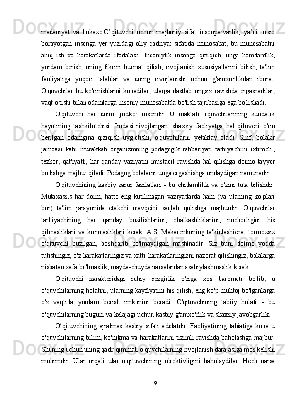 madaniyat   va   hokazo.O’qituvchi   uchun   majburiy   sifat   insonparvarlik,   ya’ni.   o'sib
borayotgan   insonga   yer   yuzidagi   oliy   qadriyat   sifatida   munosabat,   bu   munosabatni
aniq   ish   va   harakatlarda   ifodalash.   Insoniylik   insonga   qiziqish,   unga   hamdardlik,
yordam   berish,   uning   fikrini   hurmat   qilish,   rivojlanish   xususiyatlarini   bilish,   ta'lim
faoliyatiga   yuqori   talablar   va   uning   rivojlanishi   uchun   g'amxo'rlikdan   iborat.
O'quvchilar   bu   ko'rinishlarni   ko'radilar,   ularga   dastlab   ongsiz   ravishda   ergashadilar,
vaqt o'tishi bilan odamlarga insoniy munosabatda bo'lish tajribasiga ega bo'lishadi.
O'qituvchi   har   doim   ijodkor   insondir.   U   maktab   o'quvchilarining   kundalik
hayotining   tashkilotchisi.   Irodasi   rivojlangan,   shaxsiy   faoliyatga   hal   qiluvchi   o'rin
berilgan   odamgina   qiziqish   uyg'otishi,   o'quvchilarni   yetaklay   oladi.   Sinf,   bolalar
jamoasi   kabi   murakkab   organizmning   pedagogik   rahbariyati   tarbiyachini   ixtirochi,
tezkor,   qat'iyatli,   har   qanday   vaziyatni   mustaqil   ravishda   hal   qilishga   doimo   tayyor
bo'lishga majbur qiladi. Pedagog bolalarni unga ergashishga undaydigan namunadir.
O'qituvchining   kasbiy   zarur   fazilatlari   -   bu   chidamlilik   va   o'zini   tuta   bilishdir.
Mutaxassis   har   doim,   hatto   eng   kutilmagan   vaziyatlarda   ham   (va   ularning   ko'plari
bor)   ta'lim   jarayonida   etakchi   mavqeini   saqlab   qolishga   majburdir.   O'quvchilar
tarbiyachining   har   qanday   buzilishlarini,   chalkashliklarini,   nochorligini   his
qilmasliklari   va   ko'rmasliklari   kerak.   A.S.   Makarenkoning   ta'kidlashicha,   tormozsiz
o'qituvchi   buzilgan,   boshqarib   bo'lmaydigan   mashinadir.   Siz   buni   doimo   yodda
tutishingiz, o'z harakatlaringiz va xatti-harakatlaringizni nazorat qilishingiz, bolalarga
nisbatan xafa bo'lmaslik, mayda-chuyda narsalardan asabiylashmaslik kerak.
O'qituvchi   xarakteridagi   ruhiy   sezgirlik   o'ziga   xos   barometr   bo'lib,   u
o'quvchilarning holatini, ularning kayfiyatini his qilish, eng ko'p muhtoj bo'lganlarga
o'z   vaqtida   yordam   berish   imkonini   beradi.   O'qituvchining   tabiiy   holati   -   bu
o'quvchilarning buguni va kelajagi uchun kasbiy g'amxo'rlik va shaxsiy javobgarlik.
O‘qituvchining   ajralmas   kasbiy   sifati   adolatdir.   Faoliyatining   tabiatiga   ko'ra   u
o'quvchilarning bilim, ko'nikma va harakatlarini tizimli ravishda baholashga majbur.
Shuning uchun uning qadr-qimmati o'quvchilarning rivojlanish darajasiga mos kelishi
muhimdir.   Ular   orqali   ular   o'qituvchining   ob'ektivligini   baholaydilar.   Hech   narsa
19