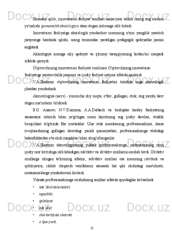 Shunday qilib, innovatsion  faoliyat   omillari   nazariyasi   tahlili   uning eng  muhim
yo'nalishi  gumanistik aksiologiya  ekan degan xulosaga olib keladi.
Innovatsion   faoliyatga   aksiologik   yondashuv   insonning   o'zini   yangilik   yaratish
jarayoniga   baxshida   qilishi,   uning   tomonidan   yaratilgan   pedagogik   qadriyatlar   jamini
anglatadi.
Aksiologiya   insonga   oliy   qadriyat   va   ijtimoiy   taraqqiyoming   birdan-bir   maqsadi
sifatida  qaraydi.
O'qituvchining innovatsion faoliyati tuzilmasi  O'qituvchining innovatsion 
faoliyatiga yaratuvchilik jarayoni va ijodiy faoliyat natijasi sifatida  qaraladi.
V.A.Slastenin   o'qituvchining   innovatsion   faoliyatini   tuzishda   unga   akmeologik
jihatdan  yondashadi.
Akmeologiya (акте) - yunoncha oliy nuqta, o'tkir, gullagan, etuk, eng yaxshi davr
degan ma'nolarni bildiradi.
B.G.   Ananev,   N.V.Kuzmina,   A.A.Derkach   va   boshqalar   kasbiy   faoliyatning
samarasini   oshirish   bilan   yo'g'rilgan   inson   hayotining   eng   ijodiy   davrlari,   etuklik
bosqichlari   to'g'risida   fikr   yuritadilar.   Ular   etuk   insonlarning   professionalizmi,   shaxs
rivojlanishining   gullagan   davridagi   psixik   qonuniyatlari,   professionalizmga   etishdagi
balandliklardan o'ta olish masalalari bilan  shug'ullanganlar.
V.A.Slastenin   akmeologiyaning   yuksak   professionalizmga,   mutaxassisning   uzoq
ijodiy  umr ko'rishiga olib keladigan sub'ektiv va   ob'ektiv omillarini asoslab berdi. Ob'ektiv
omillarga   olingan   ta'lirnning   sifatini,   sub'ektiv   omillari   esa   insonning   iste'dodi   va
qobiliyatini,   ishlab   chiqarish   vazifalarini   samarali   hal   qila   olishidagi   mas'uliyati,
mutaxassislarga yondashuvini  kiritadi.
Yuksak professionalizmga erishishning omillari sifatida quyidagilar ko'rsatiladi:
• iste 'dod nishonalari;
• uquvlilih;
• qobiliyat;
• iste 'dod;
• oila tarbiyasi sharoiti;
• о 'quv yurti;
21