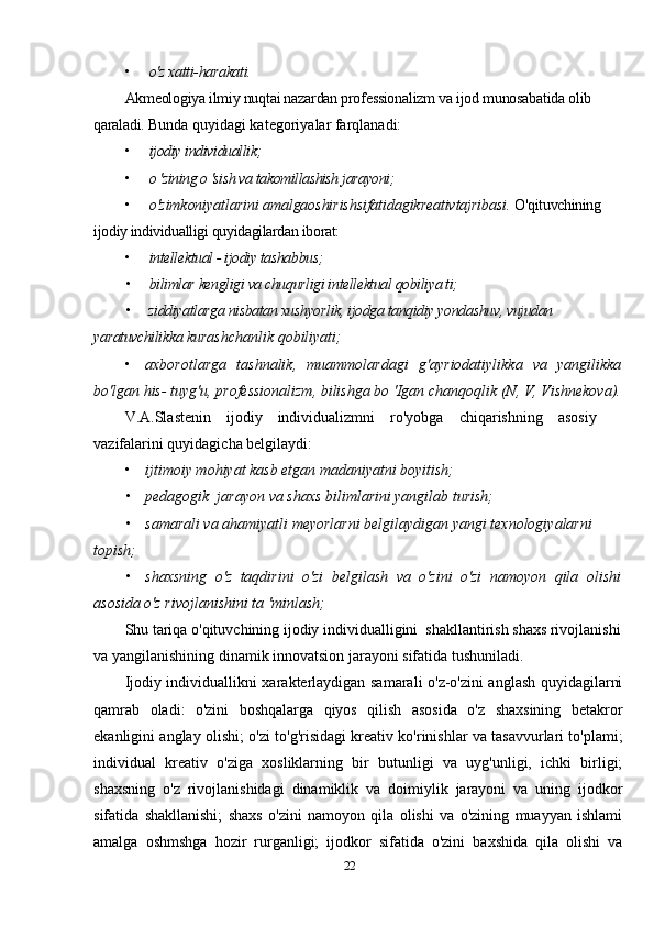 • o'z xatti-harakati.
Akmeologiya ilmiy nuqtai nazardan professionalizm va ijod munosabatida olib 
qaraladi.  Bunda quyidagi kategoriyalar farqlanadi:
• ijodiy individuallik;
• о 'zining о 'sish va takomillashish jarayoni;
• o'zimkoniyatlarini amalgaoshirishsifatidagikreativtajribasi.  O'qituvchining 
ijodiy individualligi quyidagilardan iborat:
• intellektual - ijodiy tashabbus;
• bilimlar kengligi va chuqurligi intellektual qobiliya ti;
• ziddiyatlarga nisbatan xushyorlik, ijodga tanqidiy yondashuv, vujudan 
yaratuvchilikka  kurashchanlik qobiliyati;
• axborotlarga   tashnalik,   muammolardagi   g'ayriodatiylikka   va   yangilikka
bo'lgan his- tuyg'u, professionalizm, bilishga bo 'Igan chanqoqlik (N, V, Vishnekova).
V.A.Slastenin    ijodiy    individualizmni    ro'yobga    chiqarishning    asosiy    
vazifalarini quyidagicha belgilaydi:
• ijtimoiy mohiyat kasb etgan madaniyatni boyitish;
• pedagogik  jarayon va shaxs bilimlarini yangilab turish;
• samarali va ahamiyatli meyorlarni belgilaydigan yangi texnologiyalarni 
topish;
• shaxsning   o'z   taqdirini   o'zi   belgilash   va   o'zini   o'zi   namoyon   qila   olishi
asosida o'z rivojlanishini ta 'minlash;
Shu tariqa o'qituvchining ijodiy individualligini  shakllantirish shaxs rivojlanishi
va yangilanishining dinamik innovatsion jarayoni sifatida tushuniladi.
Ijodiy individuallikni xarakterlaydigan samarali o'z-o'zini anglash quyidagilarni
qamrab   oladi:   o'zini   boshqalarga   qiyos   qilish   asosida   o'z   shaxsining   betakror
ekanligini anglay olishi;   o'zi   to'g'risidagi kreativ ko'rinishlar va tasavvurlari to'plami;
individual   kreativ   o'ziga   xosliklarning   bir   butunligi   va   uyg'unligi,   ichki   birligi;
shaxsning   o'z   rivojlanishidagi   dinamiklik   va   doimiylik   jarayoni   va   uning   ijodkor
sifatida   shakllanishi;   shaxs   o'zini   namoyon   qila   olishi   va   o'zining   muayyan   ishlami
amalga   oshmshga   hozir   rurganligi;   ijodkor   sifatida   o'zini   baxshida   qila   olishi   va
22