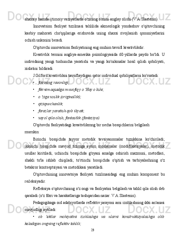 shaxsiy hamda ijtimoiy vaziyatlarda o'zining o'rnini anglay olishi (V.A.Slastenin).
Innovatsion   faoliyat   tuzilmasi   tahlilida   akmeologik   yondashuv   o'qituvchining
kasbiy   mahorati   cho'qqilariga   erishuvida   uning   shaxsi   rivojlanish   qonuniyatlarini
ochish unkonini beradi.
O'qituvchi innovatsion faoliyatining eng muhim tavsifi kreativlikdir.
Kreativlik   termini   angliya-amerika   psixologiyasida   60-yillarda   paydo   bo'ldi.   U
individning   yangi   tushuncha   yaratishi   va   yangi   ko'nikmalar   hosil   qilish   qobiliyati,
xislatini bildiradi.
J.Gilford kreativlikni tavsiflaydigan qator individual qobiliyatlarni ko'rsatadi:
• fikrining ravonligi;
• fikrnim aqsadga m uvofiq у о 'Hay о lishi;
• о 'ziga xoslik (originallik);
• qiziquvchanlik;
• farazlar yaratish qob iliyati;
• xayol qila olish, fantastlik (fantaziya).
O'qituvchi faoliyatidagi kreativlikmng bir necha bosqichlarini belgilash 
murnkin:
Birinchi   bosqichda   tayyor   metodik   tavsiyanomalar   tuzukkina   ko'chiriladi;
ikkinchi   bosqichda   mavjud   tizimga   ayrim   moslamalar   (modifikatsiyalar),   metodik
usullar   kiritiladi;   uchinchi   bosqichda   g'oyani   amalga   oshirish   mazmuni,   metodlari,
shakli   to'la   ishlab   chiqiladi;   to'rtinchi   bosqichda   o'qitish   va   tarbiyalashning   o'z
betakror kontseptsiyasi va metodikasi yaratiladi.
O'qituvchining   innovatsiya   faoliyati   tuzilmasidagi   eng   muhim   komponent   bu
reileksiyadir.
Refleksiya  o'qituvchining o'z ongi va faoliyatini belgilash va tahlil qila olish deb
qaraladi (o'z fikri va harakatlariga tashqaridan nazar. V.A.Slastenin).
Pedagogikaga oid adabiyotlarda reflektiv jarayoni ami izohlashning ikki an'anasi
mavjudligi  aytiladi:
• ob   'ektlar   mohiyatini   izohlashga   va   ularni   konstruktsiyalashga   olib
keladigan ongning reflektiv tahlili;
23