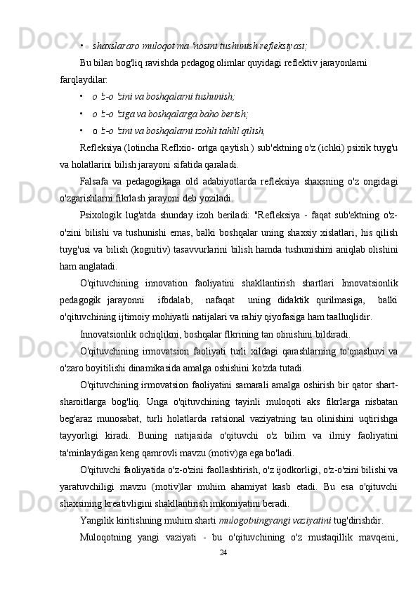 • shaxslararo muloqot ma 'nosini tushunish refleksiyasi;
Bu bilan bog'liq ravishda pedagog olimlar quyidagi reflektiv jarayonlarni 
farqlaydilar:
• о 'z-o 'zini va boshqalarni tushunish;
• о 'z-o 'ziga va boshqalarga baho berish;
• о  'z-o 'zini va boshqalarni izohli tahlil qilish,
Refleksiya (lotincha Reflxio- ortga qaytish ) sub'ektning o'z (ichki) psixik tuyg'u
va holatlarini bilish jarayoni sifatida qaraladi.
Falsafa   va   pedagogikaga   old   adabiyotlarda   refleksiya   shaxsning   o'z   ongidagi
o'zgarishlarni fikrlash jarayoni deb yoziladi.
Psixologik   lug'atda   shunday   izoh   beriladi:   "Refleksiya   -   faqat   sub'ektning   o'z-
o'zini   bilishi   va   tushunishi   emas,   balki   boshqalar   uning   shaxsiy   xislatlari,   his   qilish
tuyg'usi va bilish (kognitiv) tasavvurlarini bilish hamda tushunishini aniqlab olishini
ham anglatadi.
O'qituvchining   innovation   faoliyatini   shakllantirish   shartlari   Innovatsionlik
pedagogik   jarayonni     ifodalab,     nafaqat     uning   didaktik   qurilmasiga,     balki
o'qituvchining ijtimoiy mohiyatli natijalari va rahiy qiyofasiga ham taalluqlidir.
Innovatsionlik ochiqlikni, boshqalar flkrining tan olinishini bildiradi.
O'qituvchining   irmovatsion   faoliyati   turli   xildagi   qarashlarning   to'qnashuvi   va
o'zaro boyitilishi dinamikasida amalga oshishini ko'zda tutadi.
O'qituvchining irmovatsion faoliyatini samarali amalga oshirish bir qator shart-
sharoitlarga   bog'liq.   Unga   o'qituvchining   tayinli   muloqoti   aks   fikrlarga   nisbatan
beg'araz   munosabat,   turli   holatlarda   ratsional   vaziyatning   tan   olinishini   uqtirishga
tayyorligi   kiradi.   Buning   natijasida   o'qituvchi   o'z   bilim   va   ilmiy   faoliyatini
ta'minlaydigan keng qamrovli mavzu (motiv)ga ega bo'ladi.
O'qituvchi faoliyatida o'z-o'zini faollashtirish, o'z ijodkorligi, o'z-o'zini bilishi va
yaratuvchiligi   mavzu   (motiv)lar   muhim   ahamiyat   kasb   etadi.   Bu   esa   o'qituvchi
shaxsining kreativligini shakllantirish imkoniyatini beradi.
Yangilik kiritishning muhim sharti  mulogotningyangi vaziyatini  tug'dirishdir.
Muloqotning   yangi   vaziyati   -   bu   o'qituvchining   o'z   mustaqillik   mavqeini,
24 