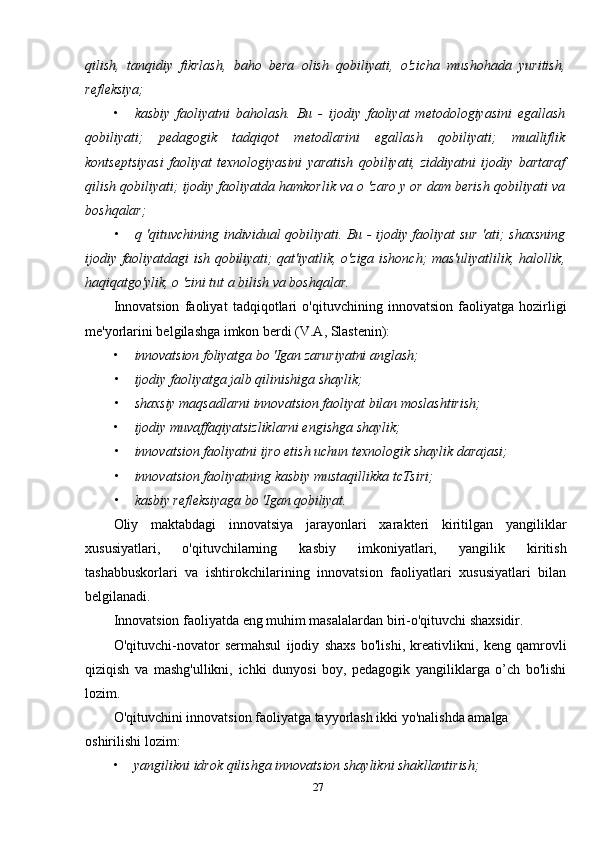 qilish,   tanqidiy   fikrlash,   baho   bera   olish   qobiliyati,   o'zicha   mushohada   yuritish,
refleksiya;
• kasbiy   faoliyatni   baholash.   Bu   -   ijodiy   faoliyat   metodologiyasini   egallash
qobiliyati;   pedagogik   tadqiqot   metodlarini   egallash   qobiliyati;   mualliflik
kontseptsiyasi   faoliyat   texnologiyasini   yaratish   qobiliyati,   ziddiyatni   ijodiy   bartaraf
qilish qobiliyati; ijodiy faoliyatda hamkorlik va о 'zaro у or dam berish qobiliyati va
boshqalar;
• q 'qituvchining individual qobiliyati. Bu - ijodiy faoliyat sur 'ati; shaxsning
ijodiy faoliyatdagi ish qobiliyati; qat'iyatlik, o'ziga ishonch; mas'uliyatlilik, halollik,
haqiqatgo'ylik, о 'zini tut a bilish va boshqalar.
Innovatsion   faoliyat   tadqiqotlari   o'qituvchining   innovatsion   faoliyatga   hozirligi
me'yorlarini belgilashga imkon berdi (V.A, Slastenin):
• innovatsion foliyatga bo 'Igan zaruriyatni anglash;
• ijodiy faoliyatga jalb qilinishiga shaylik;
• shaxsiy maqsadlarni innovatsion faoliyat bilan moslashtirish;
• ijodiy muvaffaqiyatsizliklarni engishga shaylik;
• innovatsion faoliyatni ijro etish uchun texnologik shaylik darajasi;
• innovatsion faoliyatning kasbiy mustaqillikka tcTsiri;
• kasbiy refleksiyaga bo 'Igan qobiliyat.
Oliy   maktabdagi   innovatsiya   jarayonlari   xarakteri   kiritilgan   yangiliklar
xususiyatlari,   o'qituvchilarning   kasbiy   imkoniyatlari,   yangilik   kiritish
tashabbuskorlari   va   ishtirokchilarining   innovatsion   faoliyatlari   xususiyatlari   bilan
belgilanadi.
Innovatsion faoliyatda eng muhim masalalardan biri-o'qituvchi shaxsidir.
O'qituvchi-novator   sermahsul   ijodiy   shaxs   bo'lishi,   kreativlikni,   keng   qamrovli
qiziqish   va   mashg'ullikni,   ichki   dunyosi   boy,   pedagogik   yangiliklarga   o’ch   bo'lishi
lozim.
O'qituvchini innovatsion faoliyatga tayyorlash ikki yo'nalishda amalga 
oshirilishi lozim:
• yangilikni idrok qilishga innovatsion shaylikni shakllantirish;
27