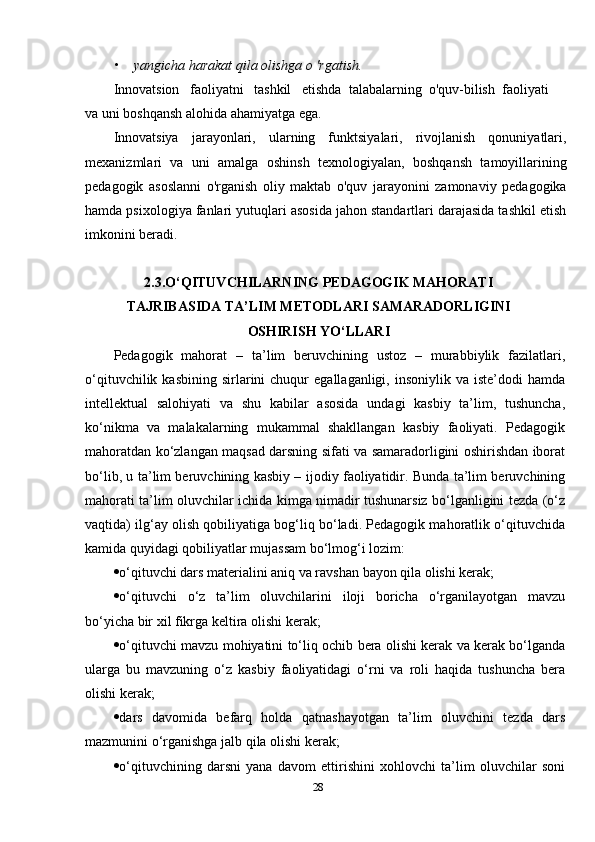 • yangicha harakat qila olishga о 'rgatish.
Innovatsion   faoliyatni   tashkil   etishda  talabalarning  o'quv-bilish  faoliyati  
va uni boshqansh alohida ahamiyatga ega.
Innovatsiya   jarayonlari,   ularning   funktsiyalari,   rivojlanish   qonuniyatlari,
mexanizmlari   va   uni   amalga   oshinsh   texnologiyalan,   boshqansh   tamoyillarining
pedagogik   asoslanni   o'rganish   oliy   maktab   o'quv   jarayonini   zamonaviy   pedagogika
hamda psixologiya fanlari yutuqlari asosida jahon standartlari darajasida tashkil etish
imkonini beradi.
2.3.O‘QITUVCHILARNING PEDAGOGIK MAHORATI
TAJRIBASIDA TA’LIM METODLARI SAMARADORLIGINI
OSHIRISH YO‘LLARI
Pedagogik   mahorat   –   ta’lim   beruvchining   ustoz   –   murabbiylik   fazilatlari,
o‘qituvchilik  kasbining   sirlarini  chuqur   egallaganligi,  insoniylik  va  iste’dodi  hamda
intellektual   salohiyati   va   shu   kabilar   asosida   undagi   kasbiy   ta’lim,   tushuncha,
ko‘nikma   va   malakalarning   mukammal   shakllangan   kasbiy   faoliyati.   Pedagogik
mahoratdan ko‘zlangan maqsad darsning sifati va samaradorligini oshirishdan iborat
bo‘lib, u ta’lim beruvchining kasbiy – ijodiy faoliyatidir. Bunda ta’lim beruvchining
mahorati ta’lim oluvchilar ichida kimga nimadir tushunarsiz bo‘lganligini tezda (o‘z
vaqtida) ilg‘ay olish qobiliyatiga bog‘liq bo‘ladi. Pedagogik mahoratlik o‘qituvchida
kamida quyidagi qobiliyatlar mujassam bo‘lmog‘i lozim: 
 o‘qituvchi dars materialini aniq va ravshan bayon qila olishi kerak; 
 o‘qituvchi   o‘z   ta’lim   oluvchilarini   iloji   boricha   o‘rganilayotgan   mavzu
bo‘yicha bir xil fikrga keltira olishi kerak; 
 o‘qituvchi mavzu mohiyatini to‘liq ochib bera olishi kerak va kerak bo‘lganda
ularga   bu   mavzuning   o‘z   kasbiy   faoliyatidagi   o‘rni   va   roli   haqida   tushuncha   bera
olishi kerak; 
 dars   davomida   befarq   holda   qatnashayotgan   ta’lim   oluvchini   tezda   dars
mazmunini o‘rganishga jalb qila olishi kerak; 
 o‘qituvchining   darsni   yana   davom   ettirishini   xohlovchi   ta’lim   oluvchilar   soni
28 