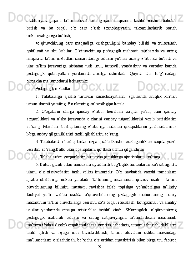 auditoriyadagi   jami   ta’lim   oluvchilarning   qancha   qismini   tashkil   etishini   baholab
berish   va   bu   orqali   o‘z   dars   o‘tish   texnologiyasini   takomillashtirib   borish
imkoniyatiga ega bo‘lish; 
 o‘qituvchining   dars   maqsadiga   erishganligini   baholay   bilishi   va   xulosalash
qobiliyati   va   shu   kabilar.   O‘qituvchining   pedagogik   mahorati   tajribasida   va   uning
natijasida ta’lim  metodlari  samaradorligi oshishi  yo‘llari asosiy  e’tiborda bo‘ladi  va
ular   ta’lim   jarayoniga   nisbatan   turli   usul,   tamoyil,   yondashuv   va   qarorlar   hamda
pedagogik   qobiliyatlari   yordamida   amalga   oshiriladi.   Quyida   ular   to‘g‘risidagi
qisqacha ma’lumotlarni keltiramiz:
Pedagogik metodlar: 
1.   Talabalarga   ajralib   turuvchi   xusuchsiiyatlarni   egallashda   aniqlik   kiritish
uchun sharoit yarating. Bu ularning ko‘pchiligiga kerak. 
2.   O‘zgalarni   ularga   qanday   e’tibor   berishlari   xaqida   ya’ni,   buni   qanday
sezganliklari   va   o‘sha   jarayonda   o‘zlarini   qanday   tutganliklarini   yozib   berishlarini
so‘rang.   Masalan:   boshqalarning   e’tiboriga   nisbatan   qiziqishlarini   yashiradilarmi?
Nega unday qilganliklarini taxlil qilishlarini so‘rang. 
3. Talabalardan boshqalardan nega ajralib tkrishni xoxlaganliklari xaqida yozib
berishni so‘rang.Balki bkni boshqalarni qo‘llash uchun qilgandirlar. 
4. Talabalardan yozganlarini bir necha guruhlarga ajratishlarini so‘rang. 
5. Butun guruh bilan munozara uyushtirib bog‘liqlik tomonlarini ko‘rsating. Bu
ularni   o‘z   xissiyotlarini   taxlil   qilish   imkonidir.   O‘z   navbatida   yaxshi   tomonlarni
ajratib   olishlariga   imkon   yaratadi.   Ta’limning   muammoni   qidiruv   usuli   –   ta’lim
oluvchilarning   bilimini   mustaqil   ravishda   izlab   topishga   yo‘naltirilgan   ta’limiy
faoliyat   yo‘li.   Ushbu   usulda   o‘qituvchilarning   pedagogik   mahoratining   asosiy
mazmunini ta’lim oluvchilarga berishni so‘z orqali ifodalash, ko‘rgazmali va amaliy
usullar   yordamida   amalga   oshirishlar   tashkil   etadi.   SHuningdek,   o‘qituvchining
pedagogik   mahorati   oshishi   va   uning   natijaviyligini   ta’minlashdan   muammoli
ma’ruza ifodasi (izohi) orqali mulohaza yuritish, isbotlash, umumlashtirish, dalillarni
tahlil   qilish   va   rejaga   mos   tizimlashtirish,   ta’lim   oluvchini   ushbu   mavzudagi
ma’lumotlarni o‘zlashtirishi bo‘yicha o‘z ortidan ergashtirish bilan birga uni faolroq
29 