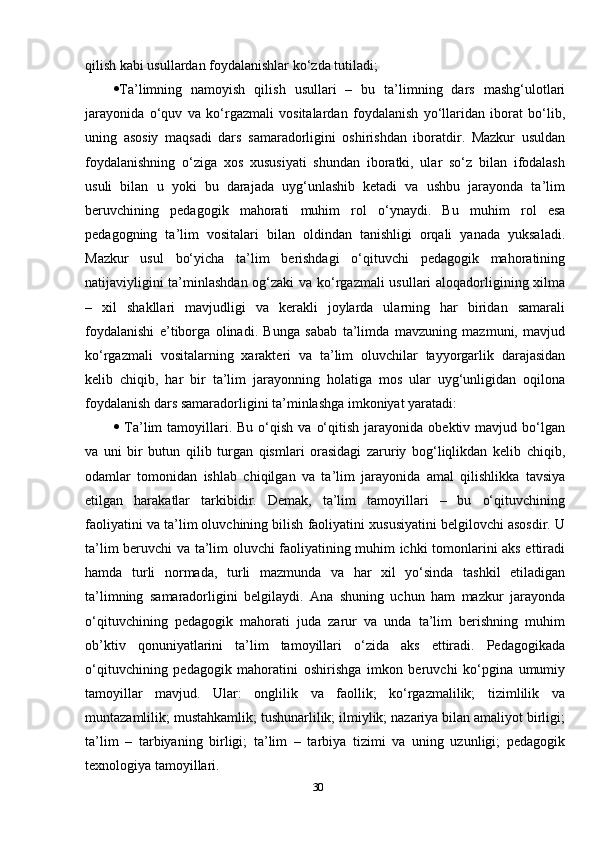 qilish kabi usullardan foydalanishlar ko‘zda tutiladi; 
 Ta’limning   namoyish   qilish   usullari   –   bu   ta’limning   dars   mashg‘ulotlari
jarayonida   o‘quv   va   ko‘rgazmali   vositalardan   foydalanish   yo‘llaridan   iborat   bo‘lib,
uning   asosiy   maqsadi   dars   samaradorligini   oshirishdan   iboratdir.   Mazkur   usuldan
foydalanishning   o‘ziga   xos   xususiyati   shundan   iboratki,   ular   so‘z   bilan   ifodalash
usuli   bilan   u   yoki   bu   darajada   uyg‘unlashib   ketadi   va   ushbu   jarayonda   ta’lim
beruvchining   pedagogik   mahorati   muhim   rol   o‘ynaydi.   Bu   muhim   rol   esa
pedagogning   ta’lim   vositalari   bilan   oldindan   tanishligi   orqali   yanada   yuksaladi.
Mazkur   usul   bo‘yicha   ta’lim   berishdagi   o‘qituvchi   pedagogik   mahoratining
natijaviyligini ta’minlashdan og‘zaki  va ko‘rgazmali usullari aloqadorligining xilma
–   xil   shakllari   mavjudligi   va   kerakli   joylarda   ularning   har   biridan   samarali
foydalanishi   e’tiborga   olinadi.   Bunga   sabab   ta’limda   mavzuning   mazmuni,   mavjud
ko‘rgazmali   vositalarning   xarakteri   va   ta’lim   oluvchilar   tayyorgarlik   darajasidan
kelib   chiqib,   har   bir   ta’lim   jarayonning   holatiga   mos   ular   uyg‘unligidan   oqilona
foydalanish dars samaradorligini ta’minlashga imkoniyat yaratadi: 
   Ta’lim   tamoyillari.  Bu   o‘qish   va  o‘qitish   jarayonida   obektiv  mavjud  bo‘lgan
va   uni   bir   butun   qilib   turgan   qismlari   orasidagi   zaruriy   bog‘liqlikdan   kelib   chiqib,
odamlar   tomonidan   ishlab   chiqilgan   va   ta’lim   jarayonida   amal   qilishlikka   tavsiya
etilgan   harakatlar   tarkibidir.   Demak,   ta’lim   tamoyillari   –   bu   o‘qituvchining
faoliyatini va ta’lim oluvchining bilish faoliyatini xususiyatini belgilovchi asosdir. U
ta’lim beruvchi va ta’lim oluvchi faoliyatining muhim ichki tomonlarini aks ettiradi
hamda   turli   normada,   turli   mazmunda   va   har   xil   yo‘sinda   tashkil   etiladigan
ta’limning   samaradorligini   belgilaydi.   Ana   shuning   uchun   ham   mazkur   jarayonda
o‘qituvchining   pedagogik   mahorati   juda   zarur   va   unda   ta’lim   berishning   muhim
ob’ktiv   qonuniyatlarini   ta’lim   tamoyillari   o‘zida   aks   ettiradi.   Pedagogikada
o‘qituvchining   pedagogik   mahoratini   oshirishga   imkon   beruvchi   ko‘pgina   umumiy
tamoyillar   mavjud.   Ular:   onglilik   va   faollik;   ko‘rgazmalilik;   tizimlilik   va
muntazamlilik; mustahkamlik; tushunarlilik; ilmiylik; nazariya bilan amaliyot birligi;
ta’lim   –   tarbiyaning   birligi;   ta’lim   –   tarbiya   tizimi   va   uning   uzunligi;   pedagogik
texnologiya tamoyillari. 
30 