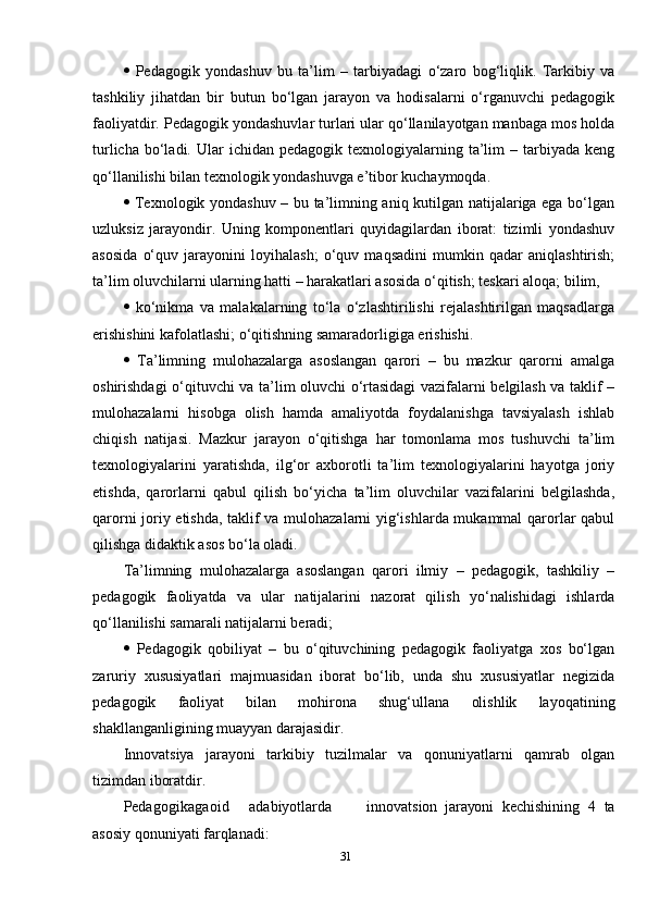    Pedagogik   yondashuv   bu   ta’lim   –   tarbiyadagi   o‘zaro   bog‘liqlik.   Tarkibiy   va
tashkiliy   jihatdan   bir   butun   bo‘lgan   jarayon   va   hodisalarni   o‘rganuvchi   pedagogik
faoliyatdir. Pedagogik yondashuvlar turlari ular qo‘llanilayotgan manbaga mos holda
turlicha  bo‘ladi.  Ular  ichidan  pedagogik  texnologiyalarning  ta’lim   – tarbiyada  keng
qo‘llanilishi bilan texnologik yondashuvga e’tibor kuchaymoqda. 
   Texnologik yondashuv – bu ta’limning aniq kutilgan natijalariga ega bo‘lgan
uzluksiz   jarayondir.   Uning   komponentlari   quyidagilardan   iborat:   tizimli   yondashuv
asosida   o‘quv   jarayonini   loyihalash;   o‘quv   maqsadini   mumkin   qadar   aniqlashtirish;
ta’lim oluvchilarni ularning hatti – harakatlari asosida o‘qitish; teskari aloqa; bilim, 
   ko‘nikma   va   malakalarning   to‘la   o‘zlashtirilishi   rejalashtirilgan   maqsadlarga
erishishini kafolatlashi; o‘qitishning samaradorligiga erishishi. 
   Ta’limning   mulohazalarga   asoslangan   qarori   –   bu   mazkur   qarorni   amalga
oshirishdagi o‘qituvchi va ta’lim oluvchi o‘rtasidagi  vazifalarni belgilash va taklif –
mulohazalarni   hisobga   olish   hamda   amaliyotda   foydalanishga   tavsiyalash   ishlab
chiqish   natijasi.   Mazkur   jarayon   o‘qitishga   har   tomonlama   mos   tushuvchi   ta’lim
texnologiyalarini   yaratishda,   ilg‘or   axborotli   ta’lim   texnologiyalarini   hayotga   joriy
etishda,   qarorlarni   qabul   qilish   bo‘yicha   ta’lim   oluvchilar   vazifalarini   belgilashda,
qarorni joriy etishda, taklif va mulohazalarni yig‘ishlarda mukammal qarorlar qabul
qilishga didaktik asos bo‘la oladi.
Ta’limning   mulohazalarga   asoslangan   qarori   ilmiy   –   pedagogik,   tashkiliy   –
pedagogik   faoliyatda   va   ular   natijalarini   nazorat   qilish   yo‘nalishidagi   ishlarda
qo‘llanilishi samarali natijalarni beradi; 
   Pedagogik   qobiliyat   –   bu   o‘qituvchining   pedagogik   faoliyatga   xos   bo‘lgan
zaruriy   xususiyatlari   majmuasidan   iborat   bo‘lib,   unda   shu   xususiyatlar   negizida
pedagogik   faoliyat   bilan   mohirona   shug‘ullana   olishlik   layoqatining
shakllanganligining muayyan darajasidir.
Innovatsiya   jarayoni   tarkibiy   tuzilmalar   va   qonuniyatlarni   qamrab   olgan
tizimdan iboratdir.
Pedagogikaga oid adabiyotlarda innovatsion jarayoni   kechishining   4   ta
asosiy qonuniyati   farqlanadi:
31 