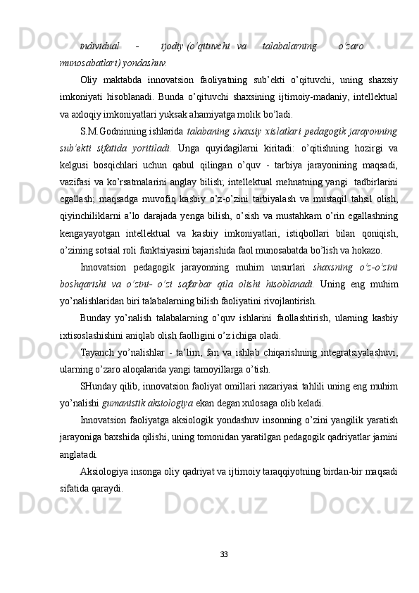 individual - ijodiy (o’qituvchi va talabalarning o’zaro
munosabatlari)   yondashuv.
Oliy   maktabda   innovatsion   faoliyatning   sub’ekti   o’qituvchi,   uning   shaxsiy
imkoniyati   hisoblanadi.   Bunda   o’qituvchi   shaxsining   ijtimoiy-madaniy,   intellektual
va axloqiy imkoniyatlari yuksak ahamiyatga molik bo’ladi.
S.M.Godninning ishlarida   talabaning shaxsiy  xislatlari  pedagogik jarayonning
sub’ekti   sifatida   yoritiladi.   Unga   quyidagilarni   kiritadi:   o’qitishning   hozirgi   va
kelgusi   bosqichlari   uchun   qabul   qilingan   o’quv   -   tarbiya   jarayonining   maqsadi,
vazifasi  va ko’rsatmalarini anglay bilish;  intellektual  mehnatning yangi   tadbirlarini
egallash;   maqsadga   muvofiq   kasbiy   o’z-o’zini   tarbiyalash   va   mustaqil   tahsil   olish,
qiyinchiliklarni   a’lo   darajada   yenga   bilish,   o’sish   va   mustahkam   o’rin   egallashning
kengayayotgan   intellektual   va   kasbiy   imkoniyatlari,   istiqbollari   bilan   qoniqish,
o’zining sotsial roli funktsiyasini bajarishida faol munosabatda bo’lish va hokazo.
Innovatsion   pedagogik   jarayonning   muhim   unsurlari   shaxsning   o’z-o’zini
boshqarishi   va   o’zini-   o’zi   safarbar   qila   olishi   hisoblanadi.   Uning   eng   muhim
yo’nalishlaridan biri talabalarning bilish faoliyatini rivojlantirish.
Bunday   yo’nalish   talabalarning   o’quv   ishlarini   faollashtirish,   ularning   kasbiy
ixtisoslashishini aniqlab olish faolligini o’z ichiga oladi.
Tayanch   yo’nalishlar   -   ta’lim,   fan   va   ishlab   chiqarishning   integratsiyalashuvi,
ularning o’zaro aloqalarida yangi tamoyillarga o’tish.
SHunday qilib, innovatsion faoliyat omillari nazariyasi tahlili uning eng muhim
yo’nalishi  gumanistik aksiologiya  ekan degan xulosaga olib keladi.
Innovatsion faoliyatga aksiologik yondashuv insonning o’zini yangilik yaratish
jarayoniga baxshida qilishi, uning tomonidan yaratilgan pedagogik qadriyatlar jamini
anglatadi.
Aksiologiya insonga oliy qadriyat va ijtimoiy taraqqiyotning birdan-bir maqsadi
sifatida qaraydi.
33 