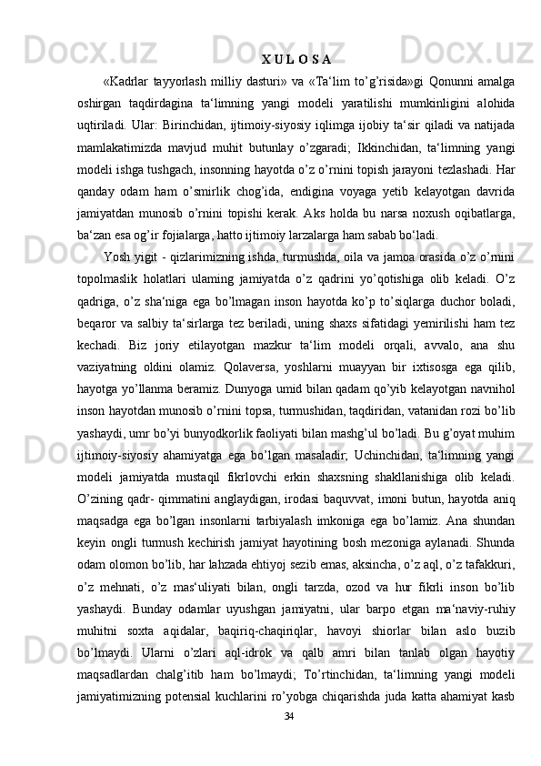 X U L O S A
«Kadrlar   tayyorlash   milliy   dasturi»   va   «Ta‘lim   to’g’risida»gi   Qonunni   amalga
oshirgan   taqdirdagina   ta‘limning   yangi   modeli   yaratilishi   mumkinligini   alohida
uqtiriladi.   Ular:   Birinchidan,   ijtimoiy-siyosiy   iqlimga   ijobiy   ta‘sir   qiladi   va   natijada
mamlakatimizda   mavjud   muhit   butunlay   o’zgaradi;   Ikkinchidan,   ta‘limning   yangi
modeli ishga tushgach, insonning hayotda o’z o’rnini topish jarayoni tezlashadi. Har
qanday   odam   ham   o’smirlik   chog’ida,   endigina   voyaga   yetib   kelayotgan   davrida
jamiyatdan   munosib   o’rnini   topishi   kerak.   Aks   holda   bu   narsa   noxush   oqibatlarga,
ba‘zan esa og’ir fojialarga, hatto ijtimoiy larzalarga ham sabab bo‘ladi. 
Yosh yigit - qizlarimizning ishda, turmushda, oila va jamoa orasida o’z o’rnini
topolmaslik   holatlari   ulaming   jamiyatda   o’z   qadrini   yo’qotishiga   olib   keladi.   O’z
qadriga,   o’z   sha‘niga   ega   bo’lmagan   inson   hayotda   ko’p   to’siqlarga   duchor   boladi,
beqaror   va   salbiy   ta‘sirlarga   tez   beriladi,   uning   shaxs   sifatidagi   yemirilishi   ham   tez
kechadi.   Biz   joriy   etilayotgan   mazkur   ta‘lim   modeli   orqali,   avvalo,   ana   shu
vaziyatning   oldini   olamiz.   Qolaversa,   yoshlarni   muayyan   bir   ixtisosga   ega   qilib,
hayotga yo’llanma beramiz. Dunyoga umid bilan qadam qo’yib kelayotgan navnihol
inson hayotdan munosib o’rnini topsa, turmushidan, taqdiridan, vatanidan rozi bo’lib
yashaydi, umr bo’yi bunyodkorlik faoliyati bilan mashg’ul bo’ladi. Bu g’oyat muhim
ijtimoiy-siyosiy   ahamiyatga   ega   bo’lgan   masaladir;   Uchinchidan,   ta‘limning   yangi
modeli   jamiyatda   mustaqil   fikrlovchi   erkin   shaxsning   shakllanishiga   olib   keladi.
O’zining qadr-  qimmatini  anglaydigan, irodasi  baquvvat, imoni butun, hayotda aniq
maqsadga   ega   bo’lgan   insonlarni   tarbiyalash   imkoniga   ega   bo’lamiz.   Ana   shundan
keyin   ongli   turmush   kechirish   jamiyat   hayotining   bosh   mezoniga   aylanadi.   Shunda
odam olomon bo’lib, har lahzada ehtiyoj sezib emas, aksincha, o’z aql, o’z tafakkuri,
o’z   mehnati,   o’z   mas‘uliyati   bilan,   ongli   tarzda,   ozod   va   hur   fikrli   inson   bo’lib
yashaydi.   Bunday   odamlar   uyushgan   jamiyatni,   ular   barpo   etgan   ma‘naviy-ruhiy
muhitni   soxta   aqidalar,   baqiriq-chaqiriqlar,   havoyi   shiorlar   bilan   aslo   buzib
bo’lmaydi.   Ularni   o’zlari   aql-idrok   va   qalb   amri   bilan   tanlab   olgan   hayotiy
maqsadlardan   chalg’itib   ham   bo’lmaydi;   To’rtinchidan,   ta‘limning   yangi   modeli
jamiyatimizning potensial  kuchlarini  ro’yobga chiqarishda  juda katta ahamiyat  kasb
34 