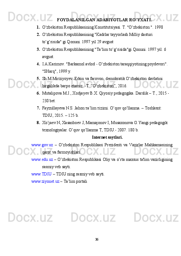 FOYDALANILGAN ADABIYOTLAR RO’YXATI.
1. O‘zbekiston Respublikasining Konstitutsiyasi. T. "O‘zbekiston ". 1998
2. O‘zbekiston Respublikasining "Kadrlar tayyorlash Milliy dasturi 
to‘g‘risida" gi Qonuni. 1997 yil 29 avgust
3. O‘zbekiston Respublikasining "Ta‘lim to‘g‘risida"gi Qonuni. 1997 yil. 6 
avgust.
4. I.A.Karimov. "Barkamol avlod - O‘zbekiston taraqqiyotining poydevori". 
"SHarq", 1999 y.
5. Sh.M.Mirziyoyev.  Erkin va farovon, demokratik O‘zbekiston davlatini
birgalikda barpo etamiz. -T.:”O‘zbekiston”, 2016.
6. Mutalipova M.J., Xodjayev B.X. Qiyosiy pedagogika. Darslik – Т., 2015 -
230 bet.
7. Fаyzullаyеvа N.S. Jаhоn та’lim тizimi. O‘q uv qo‘llanma. – Toshkent: 
TDIU, 2015. – 125 b.
8. Xo’jaеv N, Xasanboеv J, Mamajonov I, Musaxonova G.Yangi pеdagogik
tеxnologiyalar. O’quv qo’llanma T, TDIU.- 2007. 180 b.
Internet saytlari.
www.gov.uz   –   O’zbekiston   Respublikasi   Prеzidеnti   va   Vazirlar   Mahkamasining
qaror va farmoyishlari.
www.edu.uz  – O’zbekiston Respublikasi Oliy va o’rta maxsus ta'lim vazirligining
rasmiy vеb sayti.
www.TDIU  – TDIU ning rasmiy vеb sayti.
www.ziyonet.uz  – Ta’lim portali
36 
