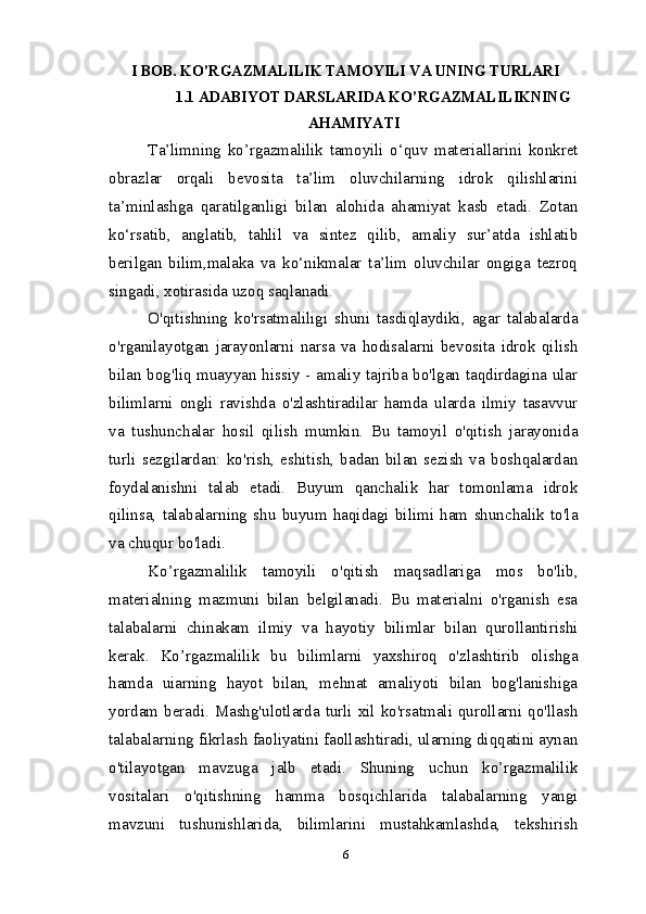 I BOB. KO’RGAZMALILIK TAMOYILI VA UNING TURLARI
1.1 ADABIYOT DARSLARIDA KO’RGAZMALILIKNING
AHAMIYATI
Ta’limning   ko’rgazmalilik   tamoyili   o‘quv   materiallarini   konkret
obrazlar   orqali   bevosita   ta’lim   oluvchilarning   idrok   qilishlarini
ta’minlashga   qaratilganligi   bilan   alohida   ahamiyat   kasb   etadi.   Zotan
ko‘rsatib,   anglatib,   tahlil   va   sintez   qilib,   amaliy   sur’atda   ishlatib
berilgan   bilim,malaka   va   ko‘nikmalar   ta’lim   oluvchilar   ongiga   tezroq
singadi, xotirasida uzoq saqlanadi.
O'qitishning   ko'rsatmaliligi   shuni   tasdiqlaydiki,   agar   talabalarda
o'rganilayotgan   jarayonlarni   narsa   va   hodisalarni   bevosita   idrok   qilish
bilan bog'liq muayyan hissiy - amaliy tajriba bo'lgan taqdirdagina ular
bilimlarni   ongli   ravishda   o'zlashtiradilar   hamda   ularda   ilmiy   tasavvur
va   tushunchalar   hosil   qilish   mumkin.   Bu   tamoyil   o'qitish   jarayonida
turli   sezgilardan:   ko'rish,   eshitish,   badan   bilan   sezish   va   boshqalardan
foydalanishni   talab   etadi.   Buyum   qanchalik   har   tomonlama   idrok
qilinsa,   talabalarning   shu   buyum   haqidagi   bilimi   ham   shunchalik   to'la
va chuqur bo'ladi.
Ko’rgazmalilik   tamoyili   o'qitish   maqsadlariga   mos   bo'lib,
materialning   mazmuni   bilan   belgilanadi.   Bu   materialni   o'rganish   esa
talabalarni   chinakam   ilmiy   va   hayotiy   bilimlar   bilan   qurollantirishi
kerak.   Ko’rgazmalilik   bu   bilimlarni   yaxshiroq   o'zlashtirib   olishga
hamda   uiarning   hayot   bilan,   mehnat   amaliyoti   bilan   bog'lanishiga
yordam beradi. Mashg'ulotlarda turli xil ko'rsatmali qurollarni qo'llash
talabalarning fikrlash faoliyatini faollashtiradi, ularning diqqatini aynan
o'tilayotgan   mavzuga   jalb   etadi.   Shuning   uchun   ko’rgazmalilik
vositalari   o'qitishning   hamma   bosqichlarida   talabalarning   yangi
mavzuni   tushunishlarida,   bilimlarini   mustahkamlashda,   tekshirish
6 