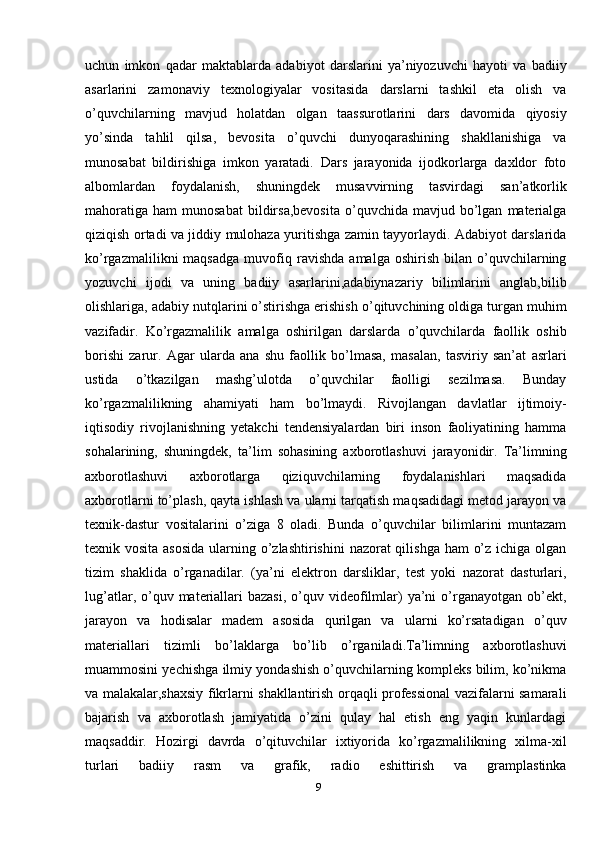 uchun   imkon   qadar   maktablarda   adabiyot   darslarini   ya’niyozuvchi   hayoti   va   badiiy
asarlarini   zamonaviy   texnologiyalar   vositasida   darslarni   tashkil   eta   olish   va
o’quvchilarning   mavjud   holatdan   olgan   taassurotlarini   dars   davomida   qiyosiy
yo’sinda   tahlil   qilsa,   bevosita   o’quvchi   dunyoqarashining   shakllanishiga   va
munosabat   bildirishiga   imkon   yaratadi.   Dars   jarayonida   ijodkorlarga   daxldor   foto
albomlardan   foydalanish,   shuningdek   musavvirning   tasvirdagi   san’atkorlik
mahoratiga   ham   munosabat  bildirsa,bevosita  o’quvchida  mavjud  bo’lgan   materialga
qiziqish ortadi va jiddiy mulohaza yuritishga zamin tayyorlaydi. Adabiyot darslarida
ko’rgazmalilikni   maqsadga   muvofiq   ravishda   amalga  oshirish   bilan   o’quvchilarning
yozuvchi   ijodi   va   uning   badiiy   asarlarini,adabiynazariy   bilimlarini   anglab,bilib
olishlariga, adabiy nutqlarini o’stirishga erishish o’qituvchining oldiga turgan muhim
vazifadir.   Ko’rgazmalilik   amalga   oshirilgan   darslarda   o’quvchilarda   faollik   oshib
borishi   zarur.   Agar   ularda   ana   shu   faollik   bo’lmasa,   masalan,   tasviriy   san’at   asrlari
ustida   o’tkazilgan   mashg’ulotda   o’quvchilar   faolligi   sezilmasa.   Bunday
ko’rgazmalilikning   ahamiyati   ham   bo’lmaydi.   Rivojlangan   davlatlar   ijtimoiy-
iqtisodiy   rivojlanishning   yetakchi   tendensiyalardan   biri   inson   faoliyatining   hamma
sohalarining,   shuningdek,   ta’lim   sohasining   axborotlashuvi   jarayonidir.   Ta’limning
axborotlashuvi   axborotlarga   qiziquvchilarning   foydalanishlari   maqsadida
axborotlarni to’plash, qayta ishlash va ularni tarqatish maqsadidagi metod jarayon va
texnik-dastur   vositalarini   o’ziga   8   oladi.   Bunda   o’quvchilar   bilimlarini   muntazam
texnik vosita asosida  ularning o’zlashtirishini  nazorat qilishga ham  o’z ichiga olgan
tizim   shaklida   o’rganadilar.   (ya’ni   elektron   darsliklar,   test   yoki   nazorat   dasturlari,
lug’atlar,  o’quv  materiallari  bazasi,   o’quv  videofilmlar)  ya’ni  o’rganayotgan  ob’ekt,
jarayon   va   hodisalar   madem   asosida   qurilgan   va   ularni   ko’rsatadigan   o’quv
materiallari   tizimli   bo’laklarga   bo’lib   o’rganiladi.Ta’limning   axborotlashuvi
muammosini yechishga ilmiy yondashish o’quvchilarning kompleks bilim, ko’nikma
va malakalar,shaxsiy fikrlarni shakllantirish orqaqli professional vazifalarni samarali
bajarish   va   axborotlash   jamiyatida   o’zini   qulay   hal   etish   eng   yaqin   kunlardagi
maqsaddir.   Hozirgi   davrda   o’qituvchilar   ixtiyorida   ko’rgazmalilikning   xilma-xil
turlari   badiiy   rasm   va   grafik,   radio   eshittirish   va   gramplastinka
9 