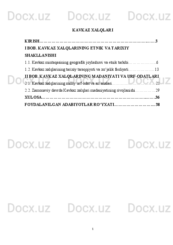 KAVKAZ XALQLARI
KIRISH…………………………………………………………………….…….3
I BOB. KAVKAZ XALQLARINING ETNIK VA TARIXIY 
SHAKLLANISHI
1.1. Kavkaz mintaqasining geografik joylashuvi va etnik tarkibi………….……..6
1.2. Kavkaz xalqlarining tarixiy taraqqiyoti va xo‘jalik faoliyati……………..…13
II BOB. KAVKAZ XALQLARINING MADANIYATI VA URF-ODATLARI
2.1. Kavkaz xalqlarining milliy urf-odat va an’analari………………………...…21
2.2. Zamonaviy davrda Kavkaz xalqlari madaniyatining rivojlanishi……………29
XULOSA…………………………………………………………………..……..36
FOYDALANILGAN ADABIYOTLAR RO‘YXATI……………………….…38
1 