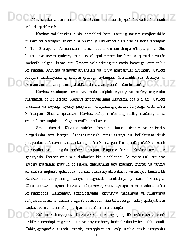 mashhur raqslardan biri hisoblanadi. Ushbu raqs jasurlik, epchillik va kuch timsoli
sifatida qadrlanadi.
Kavkaz   xalqlarining   diniy   qarashlari   ham   ularning   tarixiy   rivojlanishida
muhim rol o‘ynagan. Islom dini Shimoliy Kavkaz xalqlari orasida keng tarqalgan
bo‘lsa,   Gruziya   va   Armaniston   aholisi   asosan   xristian   diniga   e’tiqod   qiladi.   Shu
bilan   birga   ayrim   qadimiy   mahalliy   e’tiqod   elementlari   ham   xalq   madaniyatida
saqlanib   qolgan.   Islom   dini   Kavkaz   xalqlarining   ma’naviy   hayotiga   katta   ta’sir
ko‘rsatgan.   Ayniqsa   tasavvuf   an’analari   va   diniy   marosimlar   Shimoliy   Kavkaz
xalqlari   madaniyatining   muhim   qismiga   aylangan.   Xristianlik   esa   Gruziya   va
Armaniston madaniyatining shakllanishida asosiy omillardan biri bo‘lgan.
Kavkaz   mintaqasi   tarix   davomida   ko‘plab   siyosiy   va   harbiy   mojarolar
markazida   bo‘lib   kelgan.   Rossiya   imperiyasining   Kavkazni   bosib   olishi,   Kavkaz
urushlari   va   keyingi   siyosiy   jarayonlar   xalqlarning   ijtimoiy   hayotiga   katta   ta’sir
ko‘rsatgan.   Shunga   qaramay,   Kavkaz   xalqlari   o‘zining   milliy   madaniyati   va
an’analarini saqlab qolishga muvaffaq bo‘lganlar.
Sovet   davrida   Kavkaz   xalqlari   hayotida   katta   ijtimoiy   va   iqtisodiy
o‘zgarishlar   yuz   bergan.   Sanoatlashtirish,   urbanizatsiya   va   kollektivlashtirish
jarayonlari an’anaviy turmush tarziga ta’sir ko‘rsatgan. Biroq milliy o‘zlik va etnik
qadriyatlar   xalq   ongida   saqlanib   qolgan.   Bugungi   kunda   Kavkaz   mintaqasi
geosiyosiy   jihatdan   muhim   hududlardan   biri   hisoblanadi.   Bu   yerda   turli   etnik   va
siyosiy   masalalar   mavjud   bo‘lsa-da,   xalqlarning   boy   madaniy   merosi   va   tarixiy
an’analari saqlanib qolmoqda. Turizm, madaniy almashinuv va xalqaro hamkorlik
Kavkaz   madaniyatining   dunyo   miqyosida   tanilishiga   yordam   bermoqda.
Globallashuv   jarayoni   Kavkaz   xalqlarining   madaniyatiga   ham   sezilarli   ta’sir
ko‘rsatmoqda.   Zamonaviy   texnologiyalar,   ommaviy   madaniyat   va   migratsiya
natijasida ayrim an’analar o‘zgarib bormoqda. Shu bilan birga, milliy qadriyatlarni
saqlash va rivojlantirishga bo‘lgan qiziqish ham ortmoqda.
Xulosa   qilib   aytganda ,   Kavkaz   mintaqasining   geografik   joylashuvi   va   etnik
tarkibi   dunyodagi   eng   murakkab   va   boy   madaniy   hududlardan   birini   tashkil   etadi .
Tabiiy-geografik   sharoit,   tarixiy   taraqqiyot   va   ko‘p   asrlik   etnik   jarayonlar
11 