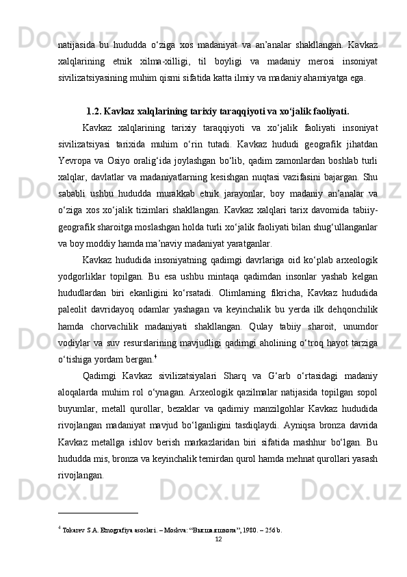 natijasida   bu   hududda   o‘ziga   xos   madaniyat   va   an’analar   shakllangan.   Kavkaz
xalqlarining   etnik   xilma-xilligi,   til   boyligi   va   madaniy   merosi   insoniyat
sivilizatsiyasining muhim qismi sifatida katta ilmiy va madaniy ahamiyatga ega.
1.2. Kavkaz xalqlarining tarixiy taraqqiyoti va xo‘jalik faoliyati.
Kavkaz   xalqlarining   tarixiy   taraqqiyoti   va   xo‘jalik   faoliyati   insoniyat
sivilizatsiyasi   tarixida   muhim   o‘rin   tutadi.   Kavkaz   hududi   geografik   jihatdan
Yevropa   va   Osiyo   oralig‘ida   joylashgan   bo‘lib,   qadim   zamonlardan   boshlab   turli
xalqlar,   davlatlar   va   madaniyatlarning   kesishgan   nuqtasi   vazifasini   bajargan.   Shu
sababli   ushbu   hududda   murakkab   etnik   jarayonlar,   boy   madaniy   an’analar   va
o‘ziga   xos   xo‘jalik   tizimlari   shakllangan.   Kavkaz   xalqlari   tarix   davomida   tabiiy-
geografik sharoitga moslashgan holda turli xo‘jalik faoliyati bilan shug‘ullanganlar
va boy moddiy hamda ma’naviy madaniyat yaratganlar.
Kavkaz   hududida   insoniyatning   qadimgi   davrlariga   oid   ko‘plab   arxeologik
yodgorliklar   topilgan.   Bu   esa   ushbu   mintaqa   qadimdan   insonlar   yashab   kelgan
hududlardan   biri   ekanligini   ko‘rsatadi.   Olimlarning   fikricha,   Kavkaz   hududida
paleolit   davridayoq   odamlar   yashagan   va   keyinchalik   bu   yerda   ilk   dehqonchilik
hamda   chorvachilik   madaniyati   shakllangan.   Qulay   tabiiy   sharoit,   unumdor
vodiylar   va   suv   resurslarining   mavjudligi   qadimgi   aholining   o‘troq   hayot   tarziga
o‘tishiga yordam bergan. 4
Qadimgi   Kavkaz   sivilizatsiyalari   Sharq   va   G‘arb   o‘rtasidagi   madaniy
aloqalarda   muhim   rol   o‘ynagan.   Arxeologik   qazilmalar   natijasida   topilgan   sopol
buyumlar,   metall   qurollar,   bezaklar   va   qadimiy   manzilgohlar   Kavkaz   hududida
rivojlangan   madaniyat   mavjud   bo‘lganligini   tasdiqlaydi.   Ayniqsa   bronza   davrida
Kavkaz   metallga   ishlov   berish   markazlaridan   biri   sifatida   mashhur   bo‘lgan.   Bu
hududda mis, bronza va keyinchalik temirdan qurol hamda mehnat qurollari yasash
rivojlangan.
4
 Tokarev S.A.  Etnografiya asoslari . – Moskva: “ Высшая   школа ”, 1980. – 256 b.
12 