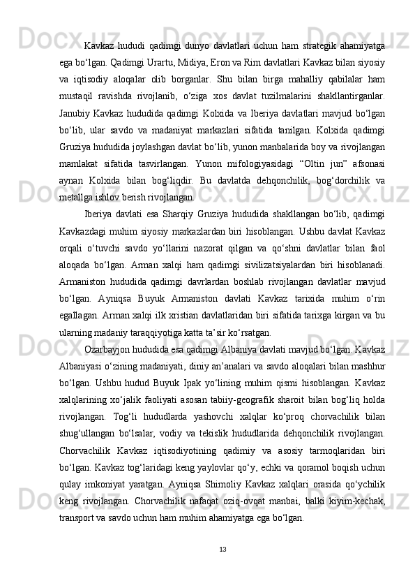 Kavkaz   hududi   qadimgi   dunyo   davlatlari   uchun   ham   strategik   ahamiyatga
ega bo‘lgan. Qadimgi Urartu, Midiya, Eron va Rim davlatlari Kavkaz bilan siyosiy
va   iqtisodiy   aloqalar   olib   borganlar.   Shu   bilan   birga   mahalliy   qabilalar   ham
mustaqil   ravishda   rivojlanib,   o‘ziga   xos   davlat   tuzilmalarini   shakllantirganlar.
Janubiy   Kavkaz   hududida   qadimgi   Kolxida   va   Iberiya   davlatlari   mavjud   bo‘lgan
bo‘lib,   ular   savdo   va   madaniyat   markazlari   sifatida   tanilgan.   Kolxida   qadimgi
Gruziya hududida joylashgan davlat bo‘lib, yunon manbalarida boy va rivojlangan
mamlakat   sifatida   tasvirlangan.   Yunon   mifologiyasidagi   “Oltin   jun”   afsonasi
aynan   Kolxida   bilan   bog‘liqdir.   Bu   davlatda   dehqonchilik,   bog‘dorchilik   va
metallga ishlov berish rivojlangan.
Iberiya   davlati   esa   Sharqiy   Gruziya   hududida   shakllangan   bo‘lib,   qadimgi
Kavkazdagi   muhim   siyosiy   markazlardan   biri   hisoblangan.   Ushbu   davlat   Kavkaz
orqali   o‘tuvchi   savdo   yo‘llarini   nazorat   qilgan   va   qo‘shni   davlatlar   bilan   faol
aloqada   bo‘lgan.   Arman   xalqi   ham   qadimgi   sivilizatsiyalardan   biri   hisoblanadi.
Armaniston   hududida   qadimgi   davrlardan   boshlab   rivojlangan   davlatlar   mavjud
bo‘lgan.   Ayniqsa   Buyuk   Armaniston   davlati   Kavkaz   tarixida   muhim   o‘rin
egallagan. Arman xalqi ilk xristian davlatlaridan biri sifatida tarixga kirgan va bu
ularning madaniy taraqqiyotiga katta ta’sir ko‘rsatgan.
Ozarbayjon hududida esa qadimgi Albaniya davlati mavjud bo‘lgan. Kavkaz
Albaniyasi o‘zining madaniyati, diniy an’analari va savdo aloqalari bilan mashhur
bo‘lgan.   Ushbu   hudud   Buyuk   Ipak   yo‘lining   muhim   qismi   hisoblangan.   Kavkaz
xalqlarining   xo‘jalik   faoliyati   asosan   tabiiy-geografik   sharoit   bilan   bog‘liq   holda
rivojlangan.   Tog‘li   hududlarda   yashovchi   xalqlar   ko‘proq   chorvachilik   bilan
shug‘ullangan   bo‘lsalar,   vodiy   va   tekislik   hududlarida   dehqonchilik   rivojlangan.
Chorvachilik   Kavkaz   iqtisodiyotining   qadimiy   va   asosiy   tarmoqlaridan   biri
bo‘lgan. Kavkaz tog‘laridagi keng yaylovlar qo‘y, echki va qoramol boqish uchun
qulay   imkoniyat   yaratgan.   Ayniqsa   Shimoliy   Kavkaz   xalqlari   orasida   qo‘ychilik
keng   rivojlangan.   Chorvachilik   nafaqat   oziq-ovqat   manbai,   balki   kiyim-kechak,
transport va savdo uchun ham muhim ahamiyatga ega bo‘lgan.
13 
