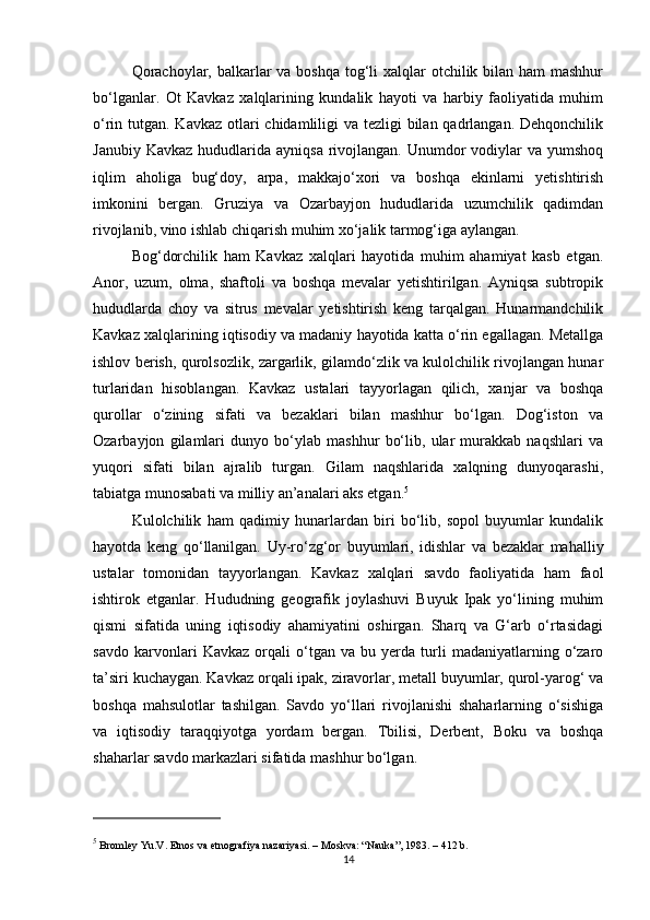 Qorachoylar, balkarlar  va boshqa tog‘li  xalqlar  otchilik bilan ham mashhur
bo‘lganlar.   Ot   Kavkaz   xalqlarining   kundalik   hayoti   va   harbiy   faoliyatida   muhim
o‘rin tutgan. Kavkaz otlari  chidamliligi va tezligi bilan qadrlangan. Dehqonchilik
Janubiy  Kavkaz  hududlarida ayniqsa  rivojlangan.  Unumdor   vodiylar   va yumshoq
iqlim   aholiga   bug‘doy,   arpa,   makkajo‘xori   va   boshqa   ekinlarni   yetishtirish
imkonini   bergan.   Gruziya   va   Ozarbayjon   hududlarida   uzumchilik   qadimdan
rivojlanib, vino ishlab chiqarish muhim xo‘jalik tarmog‘iga aylangan.
Bog‘dorchilik   ham   Kavkaz   xalqlari   hayotida   muhim   ahamiyat   kasb   etgan.
Anor,   uzum,   olma,   shaftoli   va   boshqa   mevalar   yetishtirilgan.   Ayniqsa   subtropik
hududlarda   choy   va   sitrus   mevalar   yetishtirish   keng   tarqalgan.   Hunarmandchilik
Kavkaz xalqlarining iqtisodiy va madaniy hayotida katta o‘rin egallagan. Metallga
ishlov berish, qurolsozlik, zargarlik, gilamdo‘zlik va kulolchilik rivojlangan hunar
turlaridan   hisoblangan.   Kavkaz   ustalari   tayyorlagan   qilich,   xanjar   va   boshqa
qurollar   o‘zining   sifati   va   bezaklari   bilan   mashhur   bo‘lgan.   Dog‘iston   va
Ozarbayjon   gilamlari   dunyo   bo‘ylab   mashhur   bo‘lib,   ular   murakkab   naqshlari   va
yuqori   sifati   bilan   ajralib   turgan.   Gilam   naqshlarida   xalqning   dunyoqarashi,
tabiatga munosabati va milliy an’analari aks etgan. 5
Kulolchilik   ham   qadimiy   hunarlardan   biri   bo‘lib,   sopol   buyumlar   kundalik
hayotda   keng   qo‘llanilgan.   Uy-ro‘zg‘or   buyumlari,   idishlar   va   bezaklar   mahalliy
ustalar   tomonidan   tayyorlangan.   Kavkaz   xalqlari   savdo   faoliyatida   ham   faol
ishtirok   etganlar.   Hududning   geografik   joylashuvi   Buyuk   Ipak   yo‘lining   muhim
qismi   sifatida   uning   iqtisodiy   ahamiyatini   oshirgan.   Sharq   va   G‘arb   o‘rtasidagi
savdo   karvonlari   Kavkaz   orqali   o‘tgan   va   bu   yerda   turli   madaniyatlarning   o‘zaro
ta’siri kuchaygan. Kavkaz orqali ipak, ziravorlar, metall buyumlar, qurol-yarog‘ va
boshqa   mahsulotlar   tashilgan.   Savdo   yo‘llari   rivojlanishi   shaharlarning   o‘sishiga
va   iqtisodiy   taraqqiyotga   yordam   bergan.   Tbilisi,   Derbent,   Boku   va   boshqa
shaharlar savdo markazlari sifatida mashhur bo‘lgan.
5
 Bromley Yu.V.  Etnos va etnografiya nazariyasi . – Moskva: “Nauka”, 1983. – 412 b.
14 