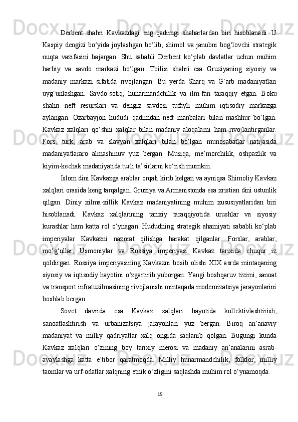 Derbent   shahri   Kavkazdagi   eng   qadimgi   shaharlardan   biri   hisoblanadi.   U
Kaspiy dengizi  bo‘yida joylashgan  bo‘lib, shimol  va janubni  bog‘lovchi  strategik
nuqta   vazifasini   bajargan.   Shu   sababli   Derbent   ko‘plab   davlatlar   uchun   muhim
harbiy   va   savdo   markazi   bo‘lgan.   Tbilisi   shahri   esa   Gruziyaning   siyosiy   va
madaniy   markazi   sifatida   rivojlangan.   Bu   yerda   Sharq   va   G‘arb   madaniyatlari
uyg‘unlashgan.   Savdo-sotiq,   hunarmandchilik   va   ilm-fan   taraqqiy   etgan.   Boku
shahri   neft   resurslari   va   dengiz   savdosi   tufayli   muhim   iqtisodiy   markazga
aylangan.   Ozarbayjon   hududi   qadimdan   neft   manbalari   bilan   mashhur   bo‘lgan.
Kavkaz   xalqlari   qo‘shni   xalqlar   bilan   madaniy   aloqalarni   ham   rivojlantirganlar.
Fors,   turk,   arab   va   slavyan   xalqlari   bilan   bo‘lgan   munosabatlar   natijasida
madaniyatlararo   almashinuv   yuz   bergan.   Musiqa,   me’morchilik,   oshpazlik   va
kiyim-kechak madaniyatida turli ta’sirlarni ko‘rish mumkin.
Islom dini Kavkazga arablar orqali kirib kelgan va ayniqsa Shimoliy Kavkaz
xalqlari orasida keng tarqalgan. Gruziya va Armanistonda esa xristian dini ustunlik
qilgan.   Diniy   xilma-xillik   Kavkaz   madaniyatining   muhim   xususiyatlaridan   biri
hisoblanadi.   Kavkaz   xalqlarining   tarixiy   taraqqiyotida   urushlar   va   siyosiy
kurashlar  ham  katta rol  o‘ynagan. Hududning strategik  ahamiyati  sababli  ko‘plab
imperiyalar   Kavkazni   nazorat   qilishga   harakat   qilganlar.   Forslar,   arablar,
mo‘g‘ullar,   Usmoniylar   va   Rossiya   imperiyasi   Kavkaz   tarixida   chuqur   iz
qoldirgan.   Rossiya   imperiyasining   Kavkazni   bosib   olishi   XIX   asrda   mintaqaning
siyosiy va iqtisodiy hayotini o‘zgartirib yuborgan. Yangi boshqaruv tizimi, sanoat
va transport infratuzilmasining rivojlanishi mintaqada modernizatsiya jarayonlarini
boshlab bergan.
Sovet   davrida   esa   Kavkaz   xalqlari   hayotida   kollektivlashtirish,
sanoatlashtirish   va   urbanizatsiya   jarayonlari   yuz   bergan.   Biroq   an’anaviy
madaniyat   va   milliy   qadriyatlar   xalq   ongida   saqlanib   qolgan.   Bugungi   kunda
Kavkaz   xalqlari   o‘zining   boy   tarixiy   merosi   va   madaniy   an’analarini   asrab-
avaylashga   katta   e’tibor   qaratmoqda.   Milliy   hunarmandchilik,   folklor,   milliy
taomlar va urf-odatlar xalqning etnik o‘zligini saqlashda muhim rol o‘ynamoqda.
15 