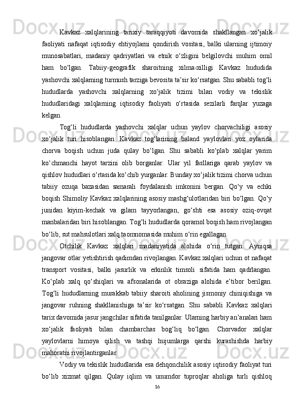 Kavkaz   xalqlarining   tarixiy   taraqqiyoti   davomida   shakllangan   xo‘jalik
faoliyati   nafaqat   iqtisodiy   ehtiyojlarni   qondirish   vositasi,   balki   ularning   ijtimoiy
munosabatlari,   madaniy   qadriyatlari   va   etnik   o‘zligini   belgilovchi   muhim   omil
ham   bo‘lgan.   Tabiiy-geografik   sharoitning   xilma-xilligi   Kavkaz   hududida
yashovchi xalqlarning turmush tarziga bevosita ta’sir ko‘rsatgan. Shu sababli tog‘li
hududlarda   yashovchi   xalqlarning   xo‘jalik   tizimi   bilan   vodiy   va   tekislik
hududlaridagi   xalqlarning   iqtisodiy   faoliyati   o‘rtasida   sezilarli   farqlar   yuzaga
kelgan.
Tog‘li   hududlarda   yashovchi   xalqlar   uchun   yaylov   chorvachiligi   asosiy
xo‘jalik   turi   hisoblangan.   Kavkaz   tog‘larining   baland   yaylovlari   yoz   oylarida
chorva   boqish   uchun   juda   qulay   bo‘lgan.   Shu   sababli   ko‘plab   xalqlar   yarim
ko‘chmanchi   hayot   tarzini   olib   borganlar.   Ular   yil   fasllariga   qarab   yaylov   va
qishlov hududlari o‘rtasida ko‘chib yurganlar. Bunday xo‘jalik tizimi chorva uchun
tabiiy   ozuqa   bazasidan   samarali   foydalanish   imkonini   bergan.   Qo‘y   va   echki
boqish Shimoliy Kavkaz xalqlarining asosiy mashg‘ulotlaridan biri bo‘lgan. Qo‘y
junidan   kiyim-kechak   va   gilam   tayyorlangan,   go‘shti   esa   asosiy   oziq-ovqat
manbalaridan biri hisoblangan. Tog‘li hududlarda qoramol boqish ham rivojlangan
bo‘lib, sut mahsulotlari xalq taomnomasida muhim o‘rin egallagan.
Otchilik   Kavkaz   xalqlari   madaniyatida   alohida   o‘rin   tutgan.   Ayniqsa
jangovar otlar yetishtirish qadimdan rivojlangan. Kavkaz xalqlari uchun ot nafaqat
transport   vositasi,   balki   jasurlik   va   erkinlik   timsoli   sifatida   ham   qadrlangan.
Ko‘plab   xalq   qo‘shiqlari   va   afsonalarida   ot   obraziga   alohida   e’tibor   berilgan.
Tog‘li   hududlarning   murakkab   tabiiy   sharoiti   aholining   jismoniy   chiniqishiga   va
jangovar   ruhning   shakllanishiga   ta’sir   ko‘rsatgan.   Shu   sababli   Kavkaz   xalqlari
tarix davomida jasur jangchilar sifatida tanilganlar. Ularning harbiy an’analari ham
xo‘jalik   faoliyati   bilan   chambarchas   bog‘liq   bo‘lgan.   Chorvador   xalqlar
yaylovlarni   himoya   qilish   va   tashqi   hujumlarga   qarshi   kurashishda   harbiy
mahoratni rivojlantirganlar.
Vodiy va tekislik hududlarida esa dehqonchilik asosiy iqtisodiy faoliyat turi
bo‘lib   xizmat   qilgan.   Qulay   iqlim   va   unumdor   tuproqlar   aholiga   turli   qishloq
16 