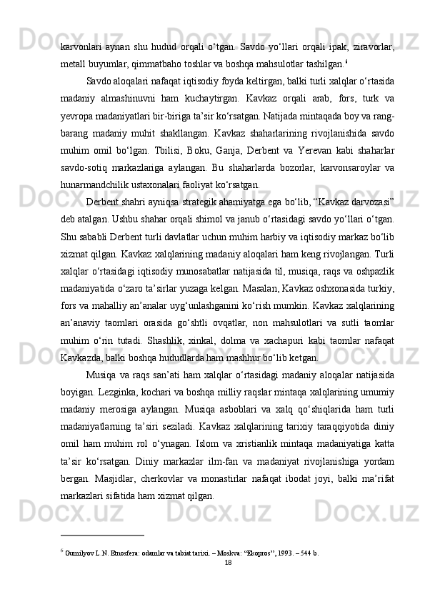 karvonlari   aynan   shu   hudud   orqali   o‘tgan.   Savdo   yo‘llari   orqali   ipak,   ziravorlar,
metall buyumlar, qimmatbaho toshlar va boshqa mahsulotlar tashilgan. 6
Savdo aloqalari nafaqat iqtisodiy foyda keltirgan, balki turli xalqlar o‘rtasida
madaniy   almashinuvni   ham   kuchaytirgan.   Kavkaz   orqali   arab,   fors,   turk   va
yevropa madaniyatlari bir-biriga ta’sir ko‘rsatgan. Natijada mintaqada boy va rang-
barang   madaniy   muhit   shakllangan.   Kavkaz   shaharlarining   rivojlanishida   savdo
muhim   omil   bo‘lgan.   Tbilisi,   Boku,   Ganja,   Derbent   va   Yerevan   kabi   shaharlar
savdo-sotiq   markazlariga   aylangan.   Bu   shaharlarda   bozorlar,   karvonsaroylar   va
hunarmandchilik ustaxonalari faoliyat ko‘rsatgan.
Derbent shahri ayniqsa strategik ahamiyatga ega bo‘lib, “Kavkaz darvozasi”
deb atalgan. Ushbu shahar orqali shimol va janub o‘rtasidagi savdo yo‘llari o‘tgan.
Shu sababli Derbent turli davlatlar uchun muhim harbiy va iqtisodiy markaz bo‘lib
xizmat qilgan. Kavkaz xalqlarining madaniy aloqalari ham keng rivojlangan. Turli
xalqlar o‘rtasidagi iqtisodiy munosabatlar natijasida til, musiqa, raqs va oshpazlik
madaniyatida o‘zaro ta’sirlar yuzaga kelgan. Masalan, Kavkaz oshxonasida turkiy,
fors va mahalliy an’analar uyg‘unlashganini ko‘rish mumkin. Kavkaz xalqlarining
an’anaviy   taomlari   orasida   go‘shtli   ovqatlar,   non   mahsulotlari   va   sutli   taomlar
muhim   o‘rin   tutadi.   Shashlik,   xinkal,   dolma   va   xachapuri   kabi   taomlar   nafaqat
Kavkazda, balki boshqa hududlarda ham mashhur bo‘lib ketgan.
Musiqa   va   raqs   san’ati   ham   xalqlar   o‘rtasidagi   madaniy   aloqalar   natijasida
boyigan. Lezginka, kochari va boshqa milliy raqslar mintaqa xalqlarining umumiy
madaniy   merosiga   aylangan.   Musiqa   asboblari   va   xalq   qo‘shiqlarida   ham   turli
madaniyatlarning   ta’siri   seziladi.   Kavkaz   xalqlarining   tarixiy   taraqqiyotida   diniy
omil   ham   muhim   rol   o‘ynagan.   Islom   va   xristianlik   mintaqa   madaniyatiga   katta
ta’sir   ko‘rsatgan.   Diniy   markazlar   ilm-fan   va   madaniyat   rivojlanishiga   yordam
bergan.   Masjidlar,   cherkovlar   va   monastirlar   nafaqat   ibodat   joyi,   balki   ma’rifat
markazlari sifatida ham xizmat qilgan.
6
 Gumilyov L.N.  Etnosfera: odamlar va tabiat tarixi . – Moskva: “Ekopros”, 1993. – 544 b.
18 