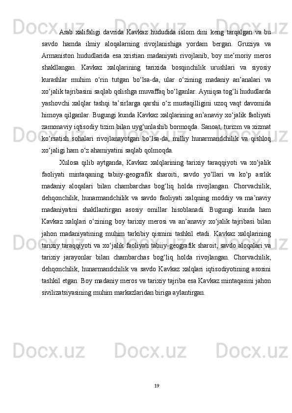 Arab   xalifaligi   davrida   Kavkaz   hududida   islom   dini   keng   tarqalgan   va   bu
savdo   hamda   ilmiy   aloqalarning   rivojlanishiga   yordam   bergan.   Gruziya   va
Armaniston   hududlarida   esa   xristian   madaniyati   rivojlanib,   boy   me’moriy   meros
shakllangan.   Kavkaz   xalqlarining   tarixida   bosqinchilik   urushlari   va   siyosiy
kurashlar   muhim   o‘rin   tutgan   bo‘lsa-da,   ular   o‘zining   madaniy   an’analari   va
xo‘jalik tajribasini saqlab qolishga muvaffaq bo‘lganlar. Ayniqsa tog‘li hududlarda
yashovchi   xalqlar   tashqi   ta’sirlarga  qarshi   o‘z  mustaqilligini   uzoq  vaqt   davomida
himoya qilganlar. Bugungi kunda Kavkaz xalqlarining an’anaviy xo‘jalik faoliyati
zamonaviy iqtisodiy tizim bilan uyg‘unlashib bormoqda. Sanoat, turizm va xizmat
ko‘rsatish   sohalari   rivojlanayotgan   bo‘lsa-da,   milliy   hunarmandchilik   va   qishloq
xo‘jaligi ham o‘z ahamiyatini saqlab qolmoqda.
Xulosa   qilib   aytganda,   Kavkaz   xalqlarining   tarixiy   taraqqiyoti   va   xo‘jalik
faoliyati   mintaqaning   tabiiy-geografik   sharoiti,   savdo   yo‘llari   va   ko‘p   asrlik
madaniy   aloqalari   bilan   chambarchas   bog‘liq   holda   rivojlangan.   Chorvachilik,
dehqonchilik,   hunarmandchilik   va   savdo   faoliyati   xalqning   moddiy   va   ma’naviy
madaniyatini   shakllantirgan   asosiy   omillar   hisoblanadi.   Bugungi   kunda   ham
Kavkaz   xalqlari   o‘zining   boy   tarixiy   merosi   va   an’anaviy   xo‘jalik   tajribasi   bilan
jahon   madaniyatining   muhim   tarkibiy   qismini   tashkil   etadi.   Kavkaz   xalqlarining
tarixiy taraqqiyoti va xo‘jalik faoliyati tabiiy-geografik sharoit, savdo aloqalari va
tarixiy   jarayonlar   bilan   chambarchas   bog‘liq   holda   rivojlangan.   Chorvachilik,
dehqonchilik,   hunarmandchilik   va   savdo   Kavkaz   xalqlari   iqtisodiyotining   asosini
tashkil etgan. Boy madaniy meros va tarixiy tajriba esa Kavkaz mintaqasini jahon
sivilizatsiyasining muhim markazlaridan biriga aylantirgan.
19 