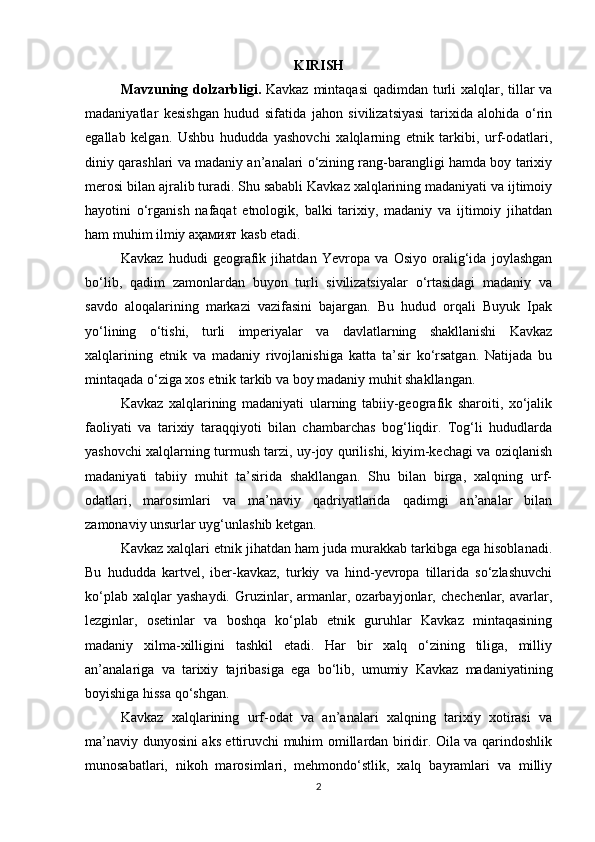 KIRISH
Mavzuning dolzarbligi.   Kavkaz mintaqasi  qadimdan turli xalqlar, tillar  va
madaniyatlar   kesishgan   hudud   sifatida   jahon   sivilizatsiyasi   tarixida   alohida   o‘rin
egallab   kelgan.   Ushbu   hududda   yashovchi   xalqlarning   etnik   tarkibi,   urf-odatlari,
diniy qarashlari va madaniy an’analari o‘zining rang-barangligi hamda boy tarixiy
merosi bilan ajralib turadi. Shu sababli Kavkaz xalqlarining madaniyati va ijtimoiy
hayotini   o‘rganish   nafaqat   etnologik,   balki   tarixiy,   madaniy   va   ijtimoiy   jihatdan
ham muhim ilmiy  аҳамият  kasb etadi.
Kavkaz   hududi   geografik   jihatdan   Yevropa   va   Osiyo   oralig‘ida   joylashgan
bo‘lib,   qadim   zamonlardan   buyon   turli   sivilizatsiyalar   o‘rtasidagi   madaniy   va
savdo   aloqalarining   markazi   vazifasini   bajargan.   Bu   hudud   orqali   Buyuk   Ipak
yo‘lining   o‘tishi,   turli   imperiyalar   va   davlatlarning   shakllanishi   Kavkaz
xalqlarining   etnik   va   madaniy   rivojlanishiga   katta   ta’sir   ko‘rsatgan.   Natijada   bu
mintaqada o‘ziga xos etnik tarkib va boy madaniy muhit shakllangan.
Kavkaz   xalqlarining   madaniyati   ularning   tabiiy-geografik   sharoiti,   xo‘jalik
faoliyati   va   tarixiy   taraqqiyoti   bilan   chambarchas   bog‘liqdir.   Tog‘li   hududlarda
yashovchi xalqlarning turmush tarzi, uy-joy qurilishi, kiyim-kechagi va oziqlanish
madaniyati   tabiiy   muhit   ta’sirida   shakllangan.   Shu   bilan   birga,   xalqning   urf-
odatlari,   marosimlari   va   ma’naviy   qadriyatlarida   qadimgi   an’analar   bilan
zamonaviy unsurlar uyg‘unlashib ketgan.
Kavkaz xalqlari etnik jihatdan ham juda murakkab tarkibga ega hisoblanadi.
Bu   hududda   kartvel,   iber-kavkaz,   turkiy   va   hind-yevropa   tillarida   so‘zlashuvchi
ko‘plab   xalqlar   yashaydi.   Gruzinlar,  armanlar,  ozarbayjonlar,   chechenlar,  avarlar,
lezginlar,   osetinlar   va   boshqa   ko‘plab   etnik   guruhlar   Kavkaz   mintaqasining
madaniy   xilma-xilligini   tashkil   etadi.   Har   bir   xalq   o‘zining   tiliga,   milliy
an’analariga   va   tarixiy   tajribasiga   ega   bo‘lib,   umumiy   Kavkaz   madaniyatining
boyishiga hissa qo‘shgan.
Kavkaz   xalqlarining   urf-odat   va   an’analari   xalqning   tarixiy   xotirasi   va
ma’naviy dunyosini aks ettiruvchi muhim omillardan biridir. Oila va qarindoshlik
munosabatlari,   nikoh   marosimlari,   mehmondo‘stlik,   xalq   bayramlari   va   milliy
2 