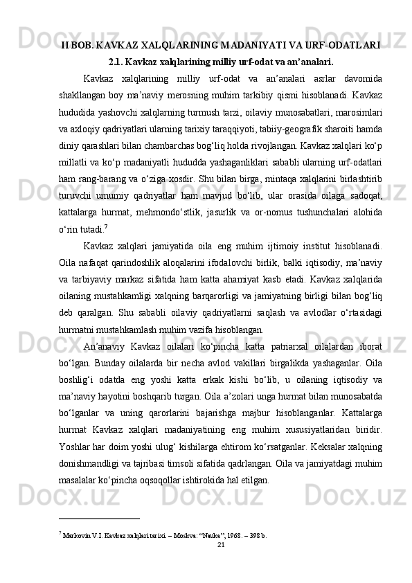II BOB. KAVKAZ XALQLARINING MADANIYATI VA URF-ODATLARI
2.1. Kavkaz xalqlarining milliy urf-odat va an’analari.
Kavkaz   xalqlarining   milliy   urf-odat   va   an’analari   asrlar   davomida
shakllangan   boy   ma’naviy   merosning   muhim   tarkibiy   qismi   hisoblanadi.   Kavkaz
hududida yashovchi xalqlarning turmush tarzi, oilaviy munosabatlari, marosimlari
va axloqiy qadriyatlari ularning tarixiy taraqqiyoti, tabiiy-geografik sharoiti hamda
diniy qarashlari bilan chambarchas bog‘liq holda rivojlangan. Kavkaz xalqlari ko‘p
millatli  va ko‘p madaniyatli  hududda yashaganliklari  sababli  ularning urf-odatlari
ham rang-barang va o‘ziga xosdir. Shu bilan birga, mintaqa xalqlarini birlashtirib
turuvchi   umumiy   qadriyatlar   ham   mavjud   bo‘lib,   ular   orasida   oilaga   sadoqat,
kattalarga   hurmat,   mehmondo‘stlik,   jasurlik   va   or-nomus   tushunchalari   alohida
o‘rin tutadi. 7
Kavkaz   xalqlari   jamiyatida   oila   eng   muhim   ijtimoiy   institut   hisoblanadi.
Oila   nafaqat   qarindoshlik   aloqalarini   ifodalovchi   birlik,   balki   iqtisodiy,   ma’naviy
va   tarbiyaviy   markaz   sifatida   ham   katta   ahamiyat   kasb   etadi.   Kavkaz   xalqlarida
oilaning   mustahkamligi   xalqning   barqarorligi   va   jamiyatning   birligi   bilan   bog‘liq
deb   qaralgan.   Shu   sababli   oilaviy   qadriyatlarni   saqlash   va   avlodlar   o‘rtasidagi
hurmatni mustahkamlash muhim vazifa hisoblangan.
An’anaviy   Kavkaz   oilalari   ko‘pincha   katta   patriarxal   oilalardan   iborat
bo‘lgan.   Bunday   oilalarda   bir   necha   avlod   vakillari   birgalikda   yashaganlar.   Oila
boshlig‘i   odatda   eng   yoshi   katta   erkak   kishi   bo‘lib,   u   oilaning   iqtisodiy   va
ma’naviy hayotini boshqarib turgan. Oila a’zolari unga hurmat bilan munosabatda
bo‘lganlar   va   uning   qarorlarini   bajarishga   majbur   hisoblanganlar.   Kattalarga
hurmat   Kavkaz   xalqlari   madaniyatining   eng   muhim   xususiyatlaridan   biridir.
Yoshlar har doim yoshi ulug‘ kishilarga ehtirom ko‘rsatganlar. Keksalar xalqning
donishmandligi va tajribasi timsoli sifatida qadrlangan. Oila va jamiyatdagi muhim
masalalar ko‘pincha oqsoqollar ishtirokida hal etilgan.
7
 Markovin V.I.  Kavkaz xalqlari tarixi . – Moskva: “Nauka”, 1968. – 398 b.
21 