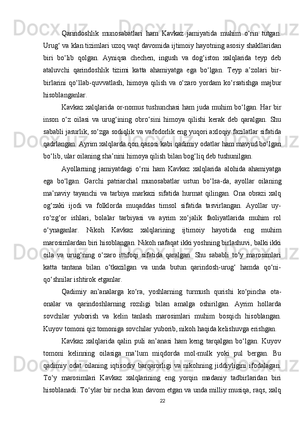 Qarindoshlik   munosabatlari   ham   Kavkaz   jamiyatida   muhim   o‘rin   tutgan.
Urug‘ va klan tizimlari uzoq vaqt davomida ijtimoiy hayotning asosiy shakllaridan
biri   bo‘lib   qolgan.   Ayniqsa   chechen,   ingush   va   dog‘iston   xalqlarida   teyp   deb
ataluvchi   qarindoshlik   tizimi   katta   ahamiyatga   ega   bo‘lgan.   Teyp   a’zolari   bir-
birlarini   qo‘llab-quvvatlash,   himoya   qilish   va   o‘zaro   yordam   ko‘rsatishga   majbur
hisoblanganlar.
Kavkaz xalqlarida or-nomus tushunchasi  ham  juda muhim bo‘lgan. Har  bir
inson   o‘z   oilasi   va   urug‘ining   obro‘sini   himoya   qilishi   kerak   deb   qaralgan.   Shu
sababli jasurlik, so‘zga sodiqlik va vafodorlik eng yuqori axloqiy fazilatlar sifatida
qadrlangan. Ayrim xalqlarda qon qasosi kabi qadimiy odatlar ham mavjud bo‘lgan
bo‘lib, ular oilaning sha’nini himoya qilish bilan bog‘liq deb tushunilgan.
Ayollarning   jamiyatdagi   o‘rni   ham   Kavkaz   xalqlarida   alohida   ahamiyatga
ega   bo‘lgan.   Garchi   patriarchal   munosabatlar   ustun   bo‘lsa-da,   ayollar   oilaning
ma’naviy   tayanchi   va   tarbiya   markazi   sifatida   hurmat   qilingan.   Ona   obrazi   xalq
og‘zaki   ijodi   va   folklorda   muqaddas   timsol   sifatida   tasvirlangan.   Ayollar   uy-
ro‘zg‘or   ishlari,   bolalar   tarbiyasi   va   ayrim   xo‘jalik   faoliyatlarida   muhim   rol
o‘ynaganlar.   Nikoh   Kavkaz   xalqlarining   ijtimoiy   hayotida   eng   muhim
marosimlardan biri hisoblangan. Nikoh nafaqat ikki yoshning birlashuvi, balki ikki
oila   va   urug‘ning   o‘zaro   ittifoqi   sifatida   qaralgan.   Shu   sababli   to‘y   marosimlari
katta   tantana   bilan   o‘tkazilgan   va   unda   butun   qarindosh-urug‘   hamda   qo‘ni-
qo‘shnilar ishtirok etganlar.
Qadimiy   an’analarga   ko‘ra,   yoshlarning   turmush   qurishi   ko‘pincha   ota-
onalar   va   qarindoshlarning   roziligi   bilan   amalga   oshirilgan.   Ayrim   hollarda
sovchilar   yuborish   va   kelin   tanlash   marosimlari   muhim   bosqich   hisoblangan.
Kuyov tomoni qiz tomoniga sovchilar yuborib, nikoh haqida kelishuvga erishgan.
Kavkaz   xalqlarida   qalin   puli   an’anasi   ham   keng   tarqalgan   bo‘lgan.   Kuyov
tomoni   kelinning   oilasiga   ma’lum   miqdorda   mol-mulk   yoki   pul   bergan.   Bu
qadimiy   odat   oilaning   iqtisodiy   barqarorligi   va   nikohning   jiddiyligini   ifodalagan.
To‘y   marosimlari   Kavkaz   xalqlarining   eng   yorqin   madaniy   tadbirlaridan   biri
hisoblanadi. To‘ylar bir necha kun davom etgan va unda milliy musiqa, raqs, xalq
22 