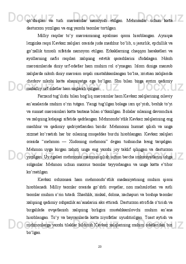 qo‘shiqlari   va   turli   marosimlar   namoyish   etilgan.   Mehmonlar   uchun   katta
dasturxon yozilgan va eng yaxshi taomlar tortilgan.
Milliy   raqslar   to‘y   marosimining   ajralmas   qismi   hisoblangan.   Ayniqsa
lezginka raqsi Kavkaz xalqlari orasida juda mashhur bo‘lib, u jasurlik, epchillik va
go‘zallik   timsoli   sifatida   namoyon   etilgan.   Erkaklarning   chaqqon   harakatlari   va
ayollarning   nafis   raqslari   xalqning   estetik   qarashlarini   ifodalagan.   Nikoh
marosimlarida   diniy   urf-odatlar   ham   muhim   rol   o‘ynagan.   Islom   diniga   mansub
xalqlarda nikoh diniy marosim orqali mustahkamlangan bo‘lsa, xristian xalqlarida
cherkov   nikohi   katta   ahamiyatga   ega   bo‘lgan.   Shu   bilan   birga   ayrim   qadimiy
mahalliy urf-odatlar ham saqlanib qolgan.
Farzand tug‘ilishi bilan bog‘liq marosimlar ham Kavkaz xalqlarining oilaviy
an’analarida muhim o‘rin tutgan. Yangi tug‘ilgan bolaga ism qo‘yish, beshik to‘yi
va sunnat marosimlari katta tantana bilan o‘tkazilgan. Bolalar oilaning davomchisi
va xalqning kelajagi sifatida qadrlangan. Mehmondo‘stlik Kavkaz xalqlarining eng
mashhur   va   qadimiy   qadriyatlaridan   biridir.   Mehmonni   hurmat   qilish   va   unga
xizmat   ko‘rsatish   har   bir   oilaning   muqaddas   burchi   hisoblangan.   Kavkaz   xalqlari
orasida   “mehmon   —   Xudoning   mehmoni”   degan   tushuncha   keng   tarqalgan.
Mehmon   uyga   kirgan   zahoti   unga   eng   yaxshi   joy   taklif   qilingan   va   dasturxon
yozilgan. Uy egalari mehmonni mamnun qilish uchun barcha imkoniyatlarini ishga
solganlar.   Mehmon   uchun   maxsus   taomlar   tayyorlangan   va   unga   katta   e’tibor
ko‘rsatilgan.
Kavkaz   oshxonasi   ham   mehmondo‘stlik   madaniyatining   muhim   qismi
hisoblanadi.   Milliy   taomlar   orasida   go‘shtli   ovqatlar,   non   mahsulotlari   va   sutli
taomlar muhim o‘rin tutadi. Shashlik, xinkal, dolma, xachapuri va boshqa taomlar
xalqning qadimiy oshpazlik an’analarini aks ettiradi. Dasturxon atrofida o‘tirish va
birgalikda   ovqatlanish   xalqning   birligini   mustahkamlovchi   muhim   an’ana
hisoblangan.   To‘y   va   bayramlarda   katta   ziyofatlar   uyushtirilgan.   Toast   aytish   va
mehmonlarga yaxshi tilaklar bildirish Kavkaz xalqlarining muhim odatlaridan biri
bo‘lgan.
23 
