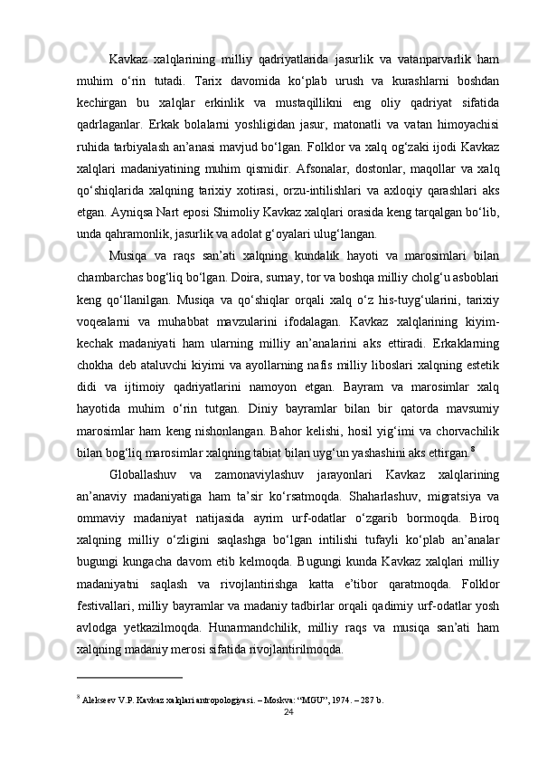 Kavkaz   xalqlarining   milliy   qadriyatlarida   jasurlik   va   vatanparvarlik   ham
muhim   o‘rin   tutadi.   Tarix   davomida   ko‘plab   urush   va   kurashlarni   boshdan
kechirgan   bu   xalqlar   erkinlik   va   mustaqillikni   eng   oliy   qadriyat   sifatida
qadrlaganlar.   Erkak   bolalarni   yoshligidan   jasur,   matonatli   va   vatan   himoyachisi
ruhida tarbiyalash an’anasi mavjud bo‘lgan. Folklor va xalq og‘zaki ijodi Kavkaz
xalqlari   madaniyatining   muhim   qismidir.   Afsonalar,   dostonlar,   maqollar   va   xalq
qo‘shiqlarida   xalqning   tarixiy   xotirasi,   orzu-intilishlari   va   axloqiy   qarashlari   aks
etgan. Ayniqsa Nart eposi Shimoliy Kavkaz xalqlari orasida keng tarqalgan bo‘lib,
unda qahramonlik, jasurlik va adolat g‘oyalari ulug‘langan.
Musiqa   va   raqs   san’ati   xalqning   kundalik   hayoti   va   marosimlari   bilan
chambarchas bog‘liq bo‘lgan. Doira, surnay, tor va boshqa milliy cholg‘u asboblari
keng   qo‘llanilgan.   Musiqa   va   qo‘shiqlar   orqali   xalq   o‘z   his-tuyg‘ularini,   tarixiy
voqealarni   va   muhabbat   mavzularini   ifodalagan.   Kavkaz   xalqlarining   kiyim-
kechak   madaniyati   ham   ularning   milliy   an’analarini   aks   ettiradi.   Erkaklarning
chokha  deb  ataluvchi   kiyimi  va  ayollarning  nafis  milliy  liboslari   xalqning  estetik
didi   va   ijtimoiy   qadriyatlarini   namoyon   etgan.   Bayram   va   marosimlar   xalq
hayotida   muhim   o‘rin   tutgan.   Diniy   bayramlar   bilan   bir   qatorda   mavsumiy
marosimlar   ham   keng   nishonlangan.   Bahor   kelishi,   hosil   yig‘imi   va   chorvachilik
bilan bog‘liq marosimlar xalqning tabiat bilan uyg‘un yashashini aks ettirgan. 8
Globallashuv   va   zamonaviylashuv   jarayonlari   Kavkaz   xalqlarining
an’anaviy   madaniyatiga   ham   ta’sir   ko‘rsatmoqda.   Shaharlashuv,   migratsiya   va
ommaviy   madaniyat   natijasida   ayrim   urf-odatlar   o‘zgarib   bormoqda.   Biroq
xalqning   milliy   o‘zligini   saqlashga   bo‘lgan   intilishi   tufayli   ko‘plab   an’analar
bugungi   kungacha   davom   etib   kelmoqda.   Bugungi   kunda   Kavkaz   xalqlari   milliy
madaniyatni   saqlash   va   rivojlantirishga   katta   e’tibor   qaratmoqda.   Folklor
festivallari, milliy bayramlar va madaniy tadbirlar orqali qadimiy urf-odatlar yosh
avlodga   yetkazilmoqda.   Hunarmandchilik,   milliy   raqs   va   musiqa   san’ati   ham
xalqning madaniy merosi sifatida rivojlantirilmoqda.
8
 Alekseev V.P.  Kavkaz xalqlari antropologiyasi . – Moskva: “MGU”, 1974. – 287 b.
24 