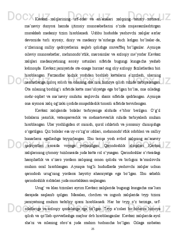 Kavkaz   xalqlarining   urf-odat   va   an’analari   xalqning   tarixiy   xotirasi,
ma’naviy   dunyosi   hamda   ijtimoiy   munosabatlarini   o‘zida   mujassamlashtirgan
murakkab   madaniy   tizim   hisoblanadi.   Ushbu   hududda   yashovchi   xalqlar   asrlar
davomida   turli   siyosiy,   diniy   va   madaniy   ta’sirlarga   duch   kelgan   bo‘lsalar-da,
o‘zlarining   milliy   qadriyatlarini   saqlab   qolishga   muvaffaq   bo‘lganlar.   Ayniqsa
oilaviy   munosabatlar,   mehmondo‘stlik,   marosimlar   va   axloqiy   me’yorlar   Kavkaz
xalqlari   madaniyatining   asosiy   ustunlari   sifatida   bugungi   kungacha   yashab
kelmoqda. Kavkaz jamiyatida ota-onaga hurmat eng oliy axloqiy fazilatlardan biri
hisoblangan.   Farzandlar   kichik   yoshdan   boshlab   kattalarni   e’zozlash,   ularning
nasihatlariga quloq solish va oilaning sha’nini himoya qilish ruhida tarbiyalangan.
Ota oilaning boshlig‘i sifatida katta mas’uliyatga ega bo‘lgan bo‘lsa, ona oiladagi
mehr-oqibat   va   ma’naviy   muhitni   saqlovchi   shaxs   sifatida   qadrlangan.   Ayniqsa
ona siymosi xalq og‘zaki ijodida muqaddaslik timsoli sifatida tasvirlangan.
Kavkaz   xalqlarida   bolalar   tarbiyasiga   alohida   e’tibor   berilgan.   O‘g‘il
bolalarni   jasurlik,   vatanparvarlik   va   mehnatsevarlik   ruhida   tarbiyalash   muhim
hisoblangan.   Ular   yoshligidan   ot   minish,   qurol   ishlatish   va   jismoniy   chiniqishga
o‘rgatilgan. Qiz bolalar esa uy-ro‘zg‘or ishlari, mehmondo‘stlik odoblari va milliy
hunarlarni   egallashga   tayyorlangan.   Shu   tariqa   yosh   avlod   xalqning   an’anaviy
qadriyatlari   asosida   voyaga   yetkazilgan.   Qarindoshlik   aloqalari   Kavkaz
xalqlarining ijtimoiy tuzilmasida juda katta rol o‘ynagan. Qarindoshlar o‘rtasidagi
hamjihatlik   va   o‘zaro   yordam   xalqning   omon   qolishi   va   birligini   ta’minlovchi
muhim   omil   hisoblangan.   Ayniqsa   tog‘li   hududlarda   yashovchi   xalqlar   uchun
qarindosh   urug‘ning   yordami   hayotiy   ahamiyatga   ega   bo‘lgan.   Shu   sababli
qarindoshlik rishtalari juda mustahkam saqlangan.
Urug‘ va klan tizimlari ayrim Kavkaz xalqlarida bugungi kungacha ma’lum
darajada   saqlanib   qolgan.   Masalan,   chechen   va   ingush   xalqlarida   teyp   tizimi
jamiyatning   muhim   tarkibiy   qismi   hisoblanadi.   Har   bir   teyp   o‘z   tarixiga,   urf-
odatlariga   va   axloqiy   qoidalariga   ega   bo‘lgan.   Teyp   a’zolari   bir-birlarini   himoya
qilish va qo‘llab-quvvatlashga majbur deb hisoblanganlar. Kavkaz xalqlarida ayol
sha’ni   va   oilaning   obro‘si   juda   muhim   tushuncha   bo‘lgan.   Oilaga   nisbatan
25 
