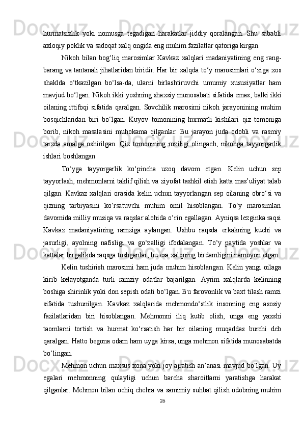 hurmatsizlik   yoki   nomusga   tegadigan   harakatlar   jiddiy   qoralangan.   Shu   sababli
axloqiy poklik va sadoqat xalq ongida eng muhim fazilatlar qatoriga kirgan.
Nikoh   bilan   bog‘liq   marosimlar   Kavkaz   xalqlari   madaniyatining   eng   rang-
barang va tantanali jihatlaridan biridir. Har bir xalqda to‘y marosimlari o‘ziga xos
shaklda   o‘tkazilgan   bo‘lsa-da,   ularni   birlashtiruvchi   umumiy   xususiyatlar   ham
mavjud bo‘lgan. Nikoh ikki yoshning shaxsiy munosabati sifatida emas, balki ikki
oilaning   ittifoqi   sifatida   qaralgan.   Sovchilik   marosimi   nikoh   jarayonining   muhim
bosqichlaridan   biri   bo‘lgan.   Kuyov   tomonining   hurmatli   kishilari   qiz   tomoniga
borib,   nikoh   masalasini   muhokama   qilganlar.   Bu   jarayon   juda   odobli   va   rasmiy
tarzda   amalga   oshirilgan.   Qiz   tomonining   roziligi   olingach,   nikohga   tayyorgarlik
ishlari boshlangan.
To‘yga   tayyorgarlik   ko‘pincha   uzoq   davom   etgan.   Kelin   uchun   sep
tayyorlash, mehmonlarni taklif qilish va ziyofat tashkil etish katta mas’uliyat talab
qilgan.  Kavkaz   xalqlari   orasida   kelin   uchun   tayyorlangan   sep   oilaning   obro‘si   va
qizning   tarbiyasini   ko‘rsatuvchi   muhim   omil   hisoblangan.   To‘y   marosimlari
davomida milliy musiqa va raqslar alohida o‘rin egallagan. Ayniqsa lezginka raqsi
Kavkaz   madaniyatining   ramziga   aylangan.   Ushbu   raqsda   erkakning   kuchi   va
jasurligi,   ayolning   nafisligi   va   go‘zalligi   ifodalangan.   To‘y   paytida   yoshlar   va
kattalar birgalikda raqsga tushganlar, bu esa xalqning birdamligini namoyon etgan.
Kelin tushirish  marosimi   ham  juda  muhim  hisoblangan.  Kelin  yangi  oilaga
kirib   kelayotganda   turli   ramziy   odatlar   bajarilgan.   Ayrim   xalqlarda   kelinning
boshiga shirinlik yoki don sepish odati bo‘lgan. Bu farovonlik va baxt tilash ramzi
sifatida   tushunilgan.   Kavkaz   xalqlarida   mehmondo‘stlik   insonning   eng   asosiy
fazilatlaridan   biri   hisoblangan.   Mehmonni   iliq   kutib   olish,   unga   eng   yaxshi
taomlarni   tortish   va   hurmat   ko‘rsatish   har   bir   oilaning   muqaddas   burchi   deb
qaralgan. Hatto begona odam ham uyga kirsa, unga mehmon sifatida munosabatda
bo‘lingan.
Mehmon uchun maxsus xona yoki joy ajratish an’anasi mavjud bo‘lgan. Uy
egalari   mehmonning   qulayligi   uchun   barcha   sharoitlarni   yaratishga   harakat
qilganlar. Mehmon bilan ochiq chehra va samimiy suhbat qilish odobning muhim
26 