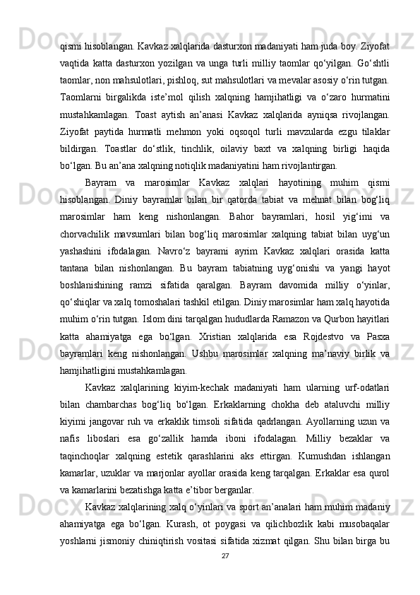 qismi hisoblangan. Kavkaz xalqlarida dasturxon madaniyati ham juda boy. Ziyofat
vaqtida   katta   dasturxon   yozilgan   va   unga   turli   milliy   taomlar   qo‘yilgan.   Go‘shtli
taomlar, non mahsulotlari, pishloq, sut mahsulotlari va mevalar asosiy o‘rin tutgan.
Taomlarni   birgalikda   iste’mol   qilish   xalqning   hamjihatligi   va   o‘zaro   hurmatini
mustahkamlagan.   Toast   aytish   an’anasi   Kavkaz   xalqlarida   ayniqsa   rivojlangan.
Ziyofat   paytida   hurmatli   mehmon   yoki   oqsoqol   turli   mavzularda   ezgu   tilaklar
bildirgan.   Toastlar   do‘stlik,   tinchlik,   oilaviy   baxt   va   xalqning   birligi   haqida
bo‘lgan. Bu an’ana xalqning notiqlik madaniyatini ham rivojlantirgan.
Bayram   va   marosimlar   Kavkaz   xalqlari   hayotining   muhim   qismi
hisoblangan.   Diniy   bayramlar   bilan   bir   qatorda   tabiat   va   mehnat   bilan   bog‘liq
marosimlar   ham   keng   nishonlangan.   Bahor   bayramlari,   hosil   yig‘imi   va
chorvachilik   mavsumlari   bilan   bog‘liq   marosimlar   xalqning   tabiat   bilan   uyg‘un
yashashini   ifodalagan.   Navro‘z   bayrami   ayrim   Kavkaz   xalqlari   orasida   katta
tantana   bilan   nishonlangan.   Bu   bayram   tabiatning   uyg‘onishi   va   yangi   hayot
boshlanishining   ramzi   sifatida   qaralgan.   Bayram   davomida   milliy   o‘yinlar,
qo‘shiqlar va xalq tomoshalari tashkil etilgan. Diniy marosimlar ham xalq hayotida
muhim o‘rin tutgan. Islom dini tarqalgan hududlarda Ramazon va Qurbon hayitlari
katta   ahamiyatga   ega   bo‘lgan.   Xristian   xalqlarida   esa   Rojdestvo   va   Pasxa
bayramlari   keng   nishonlangan.   Ushbu   marosimlar   xalqning   ma’naviy   birlik   va
hamjihatligini mustahkamlagan.
Kavkaz   xalqlarining   kiyim-kechak   madaniyati   ham   ularning   urf-odatlari
bilan   chambarchas   bog‘liq   bo‘lgan.   Erkaklarning   chokha   deb   ataluvchi   milliy
kiyimi   jangovar   ruh  va   erkaklik  timsoli   sifatida   qadrlangan.   Ayollarning  uzun   va
nafis   liboslari   esa   go‘zallik   hamda   iboni   ifodalagan.   Milliy   bezaklar   va
taqinchoqlar   xalqning   estetik   qarashlarini   aks   ettirgan.   Kumushdan   ishlangan
kamarlar, uzuklar va marjonlar ayollar orasida keng tarqalgan. Erkaklar esa qurol
va kamarlarini bezatishga katta e’tibor berganlar.
Kavkaz xalqlarining xalq o‘yinlari va sport an’analari ham muhim madaniy
ahamiyatga   ega   bo‘lgan.   Kurash,   ot   poygasi   va   qilichbozlik   kabi   musobaqalar
yoshlarni  jismoniy  chiniqtirish  vositasi   sifatida xizmat  qilgan.  Shu  bilan birga  bu
27 