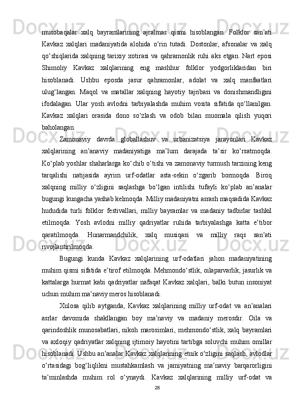 musobaqalar   xalq   bayramlarining   ajralmas   qismi   hisoblangan.   Folklor   san’ati
Kavkaz   xalqlari   madaniyatida   alohida   o‘rin   tutadi.   Dostonlar,   afsonalar   va   xalq
qo‘shiqlarida   xalqning   tarixiy   xotirasi   va   qahramonlik   ruhi   aks   etgan.   Nart   eposi
Shimoliy   Kavkaz   xalqlarining   eng   mashhur   folklor   yodgorliklaridan   biri
hisoblanadi.   Ushbu   eposda   jasur   qahramonlar,   adolat   va   xalq   manfaatlari
ulug‘langan.   Maqol   va   matallar   xalqning   hayotiy   tajribasi   va   donishmandligini
ifodalagan.   Ular   yosh   avlodni   tarbiyalashda   muhim   vosita   sifatida   qo‘llanilgan.
Kavkaz   xalqlari   orasida   dono   so‘zlash   va   odob   bilan   muomala   qilish   yuqori
baholangan.
Zamonaviy   davrda   globallashuv   va   urbanizatsiya   jarayonlari   Kavkaz
xalqlarining   an’anaviy   madaniyatiga   ma’lum   darajada   ta’sir   ko‘rsatmoqda.
Ko‘plab yoshlar shaharlarga ko‘chib o‘tishi va zamonaviy turmush tarzining keng
tarqalishi   natijasida   ayrim   urf-odatlar   asta-sekin   o‘zgarib   bormoqda.   Biroq
xalqning   milliy   o‘zligini   saqlashga   bo‘lgan   intilishi   tufayli   ko‘plab   an’analar
bugungi kungacha yashab kelmoqda.  Milliy madaniyatni asrash maqsadida Kavkaz
hududida   turli   folklor   festivallari,   milliy   bayramlar   va   madaniy   tadbirlar   tashkil
etilmoqda.   Yosh   avlodni   milliy   qadriyatlar   ruhida   tarbiyalashga   katta   e’tibor
qaratilmoqda.   Hunarmandchilik,   xalq   musiqasi   va   milliy   raqs   san’ati
rivojlantirilmoqda.
Bugungi   kunda   Kavkaz   xalqlarining   urf-odatlari   jahon   madaniyatining
muhim qismi sifatida e’tirof etilmoqda. Mehmondo‘stlik, oilaparvarlik, jasurlik va
kattalarga   hurmat   kabi   qadriyatlar   nafaqat   Kavkaz   xalqlari,   balki   butun   insoniyat
uchun muhim ma’naviy meros hisoblanadi.
Xulosa   qilib   aytganda,   Kavkaz   xalqlarining   milliy   urf-odat   va   an’analari
asrlar   davomida   shakllangan   boy   ma’naviy   va   madaniy   merosdir.   Oila   va
qarindoshlik   munosabatlari,   nikoh   marosimlari,   mehmondo‘stlik,   xalq   bayramlari
va axloqiy qadriyatlar xalqning ijtimoiy hayotini tartibga soluvchi  muhim omillar
hisoblanadi. Ushbu an’analar Kavkaz xalqlarining etnik o‘zligini saqlash, avlodlar
o‘rtasidagi   bog‘liqlikni   mustahkamlash   va   jamiyatning   ma’naviy   barqarorligini
ta’minlashda   muhim   rol   o‘ynaydi.   Kavkaz   xalqlarining   milliy   urf-odat   va
28 