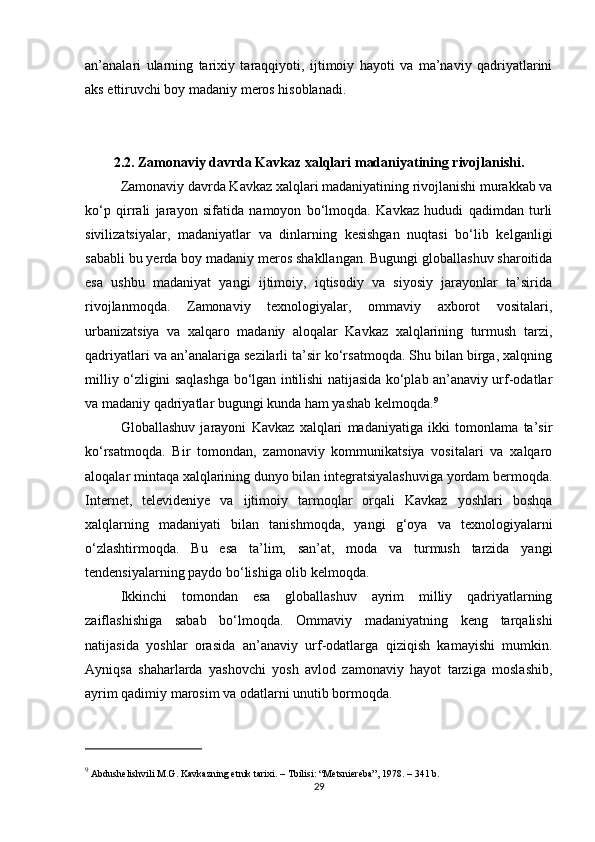 an’analari   ularning   tarixiy   taraqqiyoti,   ijtimoiy   hayoti   va   ma’naviy   qadriyatlarini
aks ettiruvchi boy madaniy meros hisoblanadi. 
2.2. Zamonaviy davrda Kavkaz xalqlari madaniyatining rivojlanishi.
Zamonaviy davrda Kavkaz xalqlari madaniyatining rivojlanishi murakkab va
ko‘p   qirrali   jarayon   sifatida   namoyon   bo‘lmoqda.   Kavkaz   hududi   qadimdan   turli
sivilizatsiyalar,   madaniyatlar   va   dinlarning   kesishgan   nuqtasi   bo‘lib   kelganligi
sababli bu yerda boy madaniy meros shakllangan. Bugungi globallashuv sharoitida
esa   ushbu   madaniyat   yangi   ijtimoiy,   iqtisodiy   va   siyosiy   jarayonlar   ta’sirida
rivojlanmoqda.   Zamonaviy   texnologiyalar,   ommaviy   axborot   vositalari,
urbanizatsiya   va   xalqaro   madaniy   aloqalar   Kavkaz   xalqlarining   turmush   tarzi,
qadriyatlari va an’analariga sezilarli ta’sir ko‘rsatmoqda. Shu bilan birga, xalqning
milliy o‘zligini saqlashga bo‘lgan intilishi natijasida ko‘plab an’anaviy urf-odatlar
va madaniy qadriyatlar bugungi kunda ham yashab kelmoqda. 9
Globallashuv   jarayoni   Kavkaz   xalqlari   madaniyatiga   ikki   tomonlama   ta’sir
ko‘rsatmoqda.   Bir   tomondan,   zamonaviy   kommunikatsiya   vositalari   va   xalqaro
aloqalar mintaqa xalqlarining dunyo bilan integratsiyalashuviga yordam bermoqda.
Internet,   televideniye   va   ijtimoiy   tarmoqlar   orqali   Kavkaz   yoshlari   boshqa
xalqlarning   madaniyati   bilan   tanishmoqda,   yangi   g‘oya   va   texnologiyalarni
o‘zlashtirmoqda.   Bu   esa   ta’lim,   san’at,   moda   va   turmush   tarzida   yangi
tendensiyalarning paydo bo‘lishiga olib kelmoqda.
Ikkinchi   tomondan   esa   globallashuv   ayrim   milliy   qadriyatlarning
zaiflashishiga   sabab   bo‘lmoqda.   Ommaviy   madaniyatning   keng   tarqalishi
natijasida   yoshlar   orasida   an’anaviy   urf-odatlarga   qiziqish   kamayishi   mumkin.
Ayniqsa   shaharlarda   yashovchi   yosh   avlod   zamonaviy   hayot   tarziga   moslashib,
ayrim qadimiy marosim va odatlarni unutib bormoqda.
9
 Abdushelishvili M.G.  Kavkazning etnik tarixi . – Tbilisi: “Metsniereba”, 1978. – 341 b.
29 